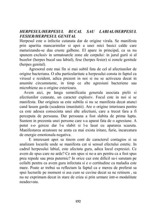 HERPESUL/HERPESUL BUCAL SAU LABIAL/HERPESUL
FESIER/HERPESUL GENITAL
Herpesul este o infectie cutanata dar de origine virala. Se manifesta
prin aparitia mancarimilor si apoi a unei mici basici calde care
maturizandu-se dau cruste galbene. El apare in principal, ca sa nu
spunem exclusiv in urmatoarele zone ale corpului: in jurul gurii si al
buzelor (herpes bucal sau labial), fese (herpes fesier) si zonele genitale
(herpes genital).
Agresorul este mai fin si mai subtil fata de cel al afectiunilor de
origine bacteriana. O alta particularitate a herpesului consta in faptul ca
virusul e rezident, adica prezent in noi si nu se activeaza decat in
anumite circumstante, in timp ce alte agresiuni bacteriene sau
microbiene au o origine exterioara.
Avem aici, pe langa semnificatia generala asociata pielii si
afectiunilor cutanate, un caracter exploziv. Focul este in noi si se
manifesta. Dar originea sa este subtila si nu se manifesta decat atunci
cand lasam garda (scaderea imunitatii). Are o origine interioara pentru
ca este adesea consecinta unei alte afectiuni, care a trecut fara a fi
perceputa de persoana. Dar persoana a fost slabita de prima lupta.
Suntem in prezenta unei persone care s-a aparat fata de o agresiune. A
putut s-o gereze dar l-a slabit si l-a lasat cu apararea scazuta.
Manifestarea arzatoare ne arata ca mai exista iritare, furie, incarcatura
de energie emotionala negativa.
E interesant apoi sa tinem cont de caracterul contagios si sa
analizam locurile unde se manifesta cat si sensul efectului estetic. In
cadrul herpesului labial, este afectata gura, adica locul expresiei. Ce
avem de spus care ne arde? Ce am spus si ne-a ars pentru ca a fost spus
prea repede sau prea puternic? In orice caz este dificil sa-i sarutam pe
ceilalti pentru ca avem gura infectata si e o certitudine ca maladia este
mare. Poate ar trebui sa reflectam la faptul ca e mereu de preferat sa
spui lucrurile pe moment si asa cum se cuvine decat sa ne retinem , sa
nu ne exprimam decat in stare de criza si prin urmare intr-o modalitate
neadecvata.

152

 