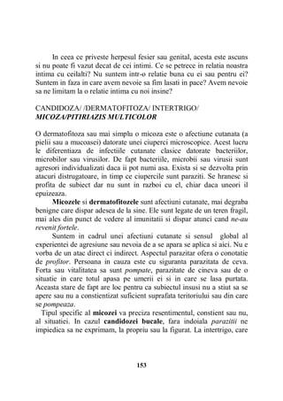 In ceea ce priveste herpesul fesier sau genital, acesta este ascuns
si nu poate fi vazut decat de cei intimi. Ce se petrece in relatia noastra
intima cu ceilalti? Nu suntem intr-o relatie buna cu ei sau pentru ei?
Suntem in faza in care avem nevoie sa fim lasati in pace? Avem nevoie
sa ne limitam la o relatie intima cu noi insine?
CANDIDOZA/ /DERMATOFITOZA/ INTERTRIGO/
MICOZA/PITIRIAZIS MULTICOLOR
O dermatofitoza sau mai simplu o micoza este o afectiune cutanata (a
pielii sau a mucoasei) datorate unei ciuperci microscopice. Acest lucru
le diferentiaza de infectiile cutanate clasice datorate bacteriilor,
microbilor sau virusilor. De fapt bacteriile, microbii sau virusii sunt
agresori individualizati daca ii pot numi asa. Exista si se dezvolta prin
atacuri distrugatoare, in timp ce ciupercile sunt paraziti. Se hranesc si
profita de subiect dar nu sunt in razboi cu el, chiar daca uneori il
epuizeaza.
Micozele si dermatofitozele sunt afectiuni cutanate, mai degraba
benigne care dispar adesea de la sine. Ele sunt legate de un teren fragil,
mai ales din punct de vedere al imunitatii si dispar atunci cand ne-au
revenit fortele.
Suntem in cadrul unei afectiuni cutanate si sensul global al
experientei de agresiune sau nevoia de a se apara se aplica si aici. Nu e
vorba de un atac direct ci indirect. Aspectul parazitar ofera o conotatie
de profitor. Persoana in cauza este cu siguranta parazitata de ceva.
Forta sau vitalitatea sa sunt pompate, parazitate de cineva sau de o
situatie in care totul apasa pe umerii ei si in care se lasa purtata.
Aceasta stare de fapt are loc pentru ca subiectul insusi nu a stiut sa se
apere sau nu a constientizat suficient suprafata teritoriului sau din care
se pompeaza.
Tipul specific al micozei va preciza resentimentul, constient sau nu,
al situatiei. In cazul candidozei bucale, fara indoiala parazitii ne
impiedica sa ne exprimam, la propriu sau la figurat. La intertrigo, care

153

 
