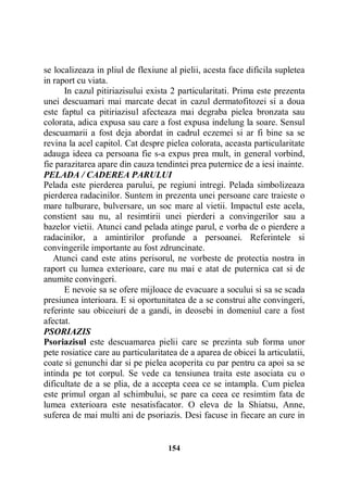 se localizeaza in pliul de flexiune al pielii, acesta face dificila supletea
in raport cu viata.
In cazul pitiriazisului exista 2 particularitati. Prima este prezenta
unei descuamari mai marcate decat in cazul dermatofitozei si a doua
este faptul ca pitiriazisul afecteaza mai degraba pielea bronzata sau
colorata, adica expusa sau care a fost expusa indelung la soare. Sensul
descuamarii a fost deja abordat in cadrul eczemei si ar fi bine sa se
revina la acel capitol. Cat despre pielea colorata, aceasta particularitate
adauga ideea ca persoana fie s-a expus prea mult, in general vorbind,
fie parazitarea apare din cauza tendintei prea puternice de a iesi inainte.
PELADA / CADEREA PARULUI
Pelada este pierderea parului, pe regiuni intregi. Pelada simbolizeaza
pierderea radacinilor. Suntem in prezenta unei persoane care traieste o
mare tulburare, bulversare, un soc mare al vietii. Impactul este acela,
constient sau nu, al resimtirii unei pierderi a convingerilor sau a
bazelor vietii. Atunci cand pelada atinge parul, e vorba de o pierdere a
radacinilor, a amintirilor profunde a persoanei. Referintele si
convingerile importante au fost zdruncinate.
Atunci cand este atins perisorul, ne vorbeste de protectia nostra in
raport cu lumea exterioare, care nu mai e atat de puternica cat si de
anumite convingeri.
E nevoie sa se ofere mijloace de evacuare a socului si sa se scada
presiunea interioara. E si oportunitatea de a se construi alte convingeri,
referinte sau obiceiuri de a gandi, in deosebi in domeniul care a fost
afectat.
PSORIAZIS
Psoriazisul este descuamarea pielii care se prezinta sub forma unor
pete rosiatice care au particularitatea de a aparea de obicei la articulatii,
coate si genunchi dar si pe pielea acoperita cu par pentru ca apoi sa se
intinda pe tot corpul. Se vede ca tensiunea traita este asociata cu o
dificultate de a se plia, de a accepta ceea ce se intampla. Cum pielea
este primul organ al schimbului, se pare ca ceea ce resimtim fata de
lumea exterioara este nesatisfacator. O eleva de la Shiatsu, Anne,
suferea de mai multi ani de psoriazis. Desi facuse in fiecare an cure in

154

 