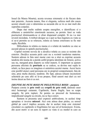 Israel (la Marea Moarta), acesta revenea sistematic si de fiecare data
mai puternic. Aceasta tanara, fina si eleganta, suferea mult din cauza
acestei situatii care o determina sa ascunda din ce in ce mai mult din
suprafata corpului.
Dupa mai multe sedinte asupra energiilor, o identificare si o
eliberare a amintirilor emotionale ascunse, au permis Anei sa vada
psoriazisul diminuandu-se si chiar disparand complet. Si nu i-a mai
revenit niciodata. A trebuit desigur sa o ajut sa faca legatura cu viata sa
si sa-si permita sa se relaxeze, relatia cu lumea exterioara sa fie mai
supla, flexibila.
Dificultatea in relatia cu mama si o relatie de tandrete cu sine se
ascund adesea in spatele psoriazisului.
Copilul resimte nevoia de a durifica relatia cu ceea ce resimte din
exterior. Durifica aceasta piele care nu a resimtit tandretea materna.
Suntem adesea in fata unei mame care nu a stiut sa exprime aceasta
tandrete din teama de a pierde astfel propria identitate de femeie, activa
sau nu, mergand prea departe cu rolul matern. E important sa ajutam
persoana afectata de psoriazis sa se cedeze, sa devina mai supla in
relatii, sa faca pace cu imaginea si amintirea acestei mame. Acest lucru
este posibil atunci cand persoana are in propriul comportament, fata de
sine, prea multa duiosie, tandrete. De fapt, adesea reluam inconstient
schemele pe care altii ni le-au propus, fiind uneori mai duri cu noi
insine decat au fost ei cu noi.
ERUPTIE DE PETE ROSII PE PIELE/PETELE ROSII – purpura
Purpura consta in pete rosii sau eruptii de pete rosii, datorare unor
mici hemoragii cutanate. Capilarele, foarte fragile, lasa sa scape
sangele, fie prin rupturi, fie pentru ca procesul de hemostaza,
impiedicand sangele sa circule, nu se face corect.
Suntem in prezenta unei expresii ambivalente, in acelasi timp
apropiata si inversa micozei. Aici este atinsa doar pielea, cu sensul
global pe care-l implica aceasta, dar in acelasi timp este sistemul
circulator cu capilarele si fragilitatea lor sau cel al hemostazei. Exista,
din acest motiv si un sens in raport cu viata si cu modul in care ea

155

 