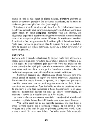 circula in noi si mai exact in pielea noastra. Purpura exprima ca
nevoia de aparare, protectie fata de lumea exterioara, ne slabeste, ne
epuizeaza, pentru ca pierdem viata (hemoragie).
Totusi acest sens de pierdere a vietii e diferit de cel al micozei in care
pierderea e datorate unui parazit, unui pompaj venind din exterior, unui
agent strain. In cazul purpurei, pierderea vine din interior, din
fragilitatea capacitatii noastre de a iriga bine corpul si in mod deosebit
ceea ce ne protejeaza, pielea. Avem dificultati in a trai corect costiinta
de noi insine. Ne este greu sau dificil sa fim vigilenti fata de noi insine.
Poate avem nevoie sa punem un plus de bucurie de a trai in modul in
care ne aparam de lumea exterioara, poate nu e totul periculos ? ar
trebui sa gandim...
VARICELA
Varicela este o maladie infectioasa de origine virala care afecteaza in
special copiii mici, mai rar adultii (doar atunci cand au contactat-o de
la un copil). Se caracterizeaza prin pusee de febra mai mult sau mai
putin puternica iar apoi prin aparitia a numeroase bube insotite de
mancarime serioasa. Structura organica deosebita a acestor bube face
ca daca ne scarpinam, sa existe riscul unor cicatrici definitive.
Suntem in prezenta unei afectiuni care atinge pielea si care preia
sensul global al apararii in raport cu lumea exterioara. Accesele de
febra semnifica reactia intense de aparare, cu o importanta prezenta a
emotiilor, constiente sau nu, mai degraba marcata de furie, iritare,
ranchiuna sau amaraciune. Aparitia bubitelor vine sa precizeze nevoia
de evacuare si este faza secundara a bolii. Mancarimile (a se vedea
capitolul mancarimii) adauga un sens de iritare, constrangere, de
enervare si nevoie de a exprima ceea ce a fost ascuns.
Aceasta boala este un moment esential al constituirii si al etalonarii
imunitatii copilului fata de lume. El invata sa se apere luand distanta.
Voi ilustra acest caz cu un exemplu personal. Cu ceva timp in
urma, faceam stagiul intr-o asociatie condusa de un amic a carui
revedere mi-a adus mult in ceea ce priveste cunoasterea vietii. Acest
prieten a murit din cauza unui infarct. Dorind sa raman fidel memoriei

156

 