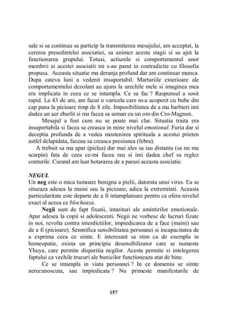 sale si sa continuu sa particip la transmiterea mesajului, am acceptat, la
cererea presedintelui asociatiei, sa animez aceste stagii si sa ajut la
functionarea grupului. Totusi, actiunile si comportamentul unor
membrii ai acestei asociatii mi s-au parut in contradictie cu filosofia
propusa. Aceasta situatie ma deranja profund dar am continuat munca.
Dupa cateva luni a vedenit insuportabil. Marturiile exterioare ale
comportamentului dezolant au ajuns la urechile mele si imaginea mea
era implicata in ceea ce se intampla. Ce sa fac ? Raspunsul a sosit
rapid. La 43 de ani, am facut o varicela care m-a acoperit cu bube din
cap pana la picioare timp de 8 zile. Imposibilitatea de a ma barbieri imi
dadea un aer zbarlit si ma facea sa seman cu un om din Cro-Magnon.
Mesajul a fost cum nu se poate mai clar. Situatia traita era
insuportabila si facea sa creasca in mine nivelul emotional. Furia dar si
deceptia profunda de a vedea mostenirea spirituala a acestui prieten
astfel delapidata, faceau sa creasca presiunea (febra).
A trebuit sa ma apar (pielea) dar mai ales sa iau distanta (sa nu ma
scarpin) fata de ceea ce-mi facea rau si imi dadea chef sa reglez
conturile. Curand am luat hotararea de a parasi aceasta asociatie.
NEGUL
Un neg este o mica tumoare benigna a pielii, datorata unui virus. Ea se
situeaza adesea la maini sau la picioare, adica la extremitati. Aceasta
particularitate este departe de a fi intamplatoare pentru ca ofera nivelul
exact al aceea ce blocheaza.
Negii sunt de fapt fixatii, intarituri ale amintirilor emotionale.
Apar adesea la copii si adolescenti. Negii ne vorbesc de lucruri fizate
in noi, revolta contra interdictiilor, impiedicarea de a face (maini) sau
de a fi (picioare). Semnifica sensibilitatea persoanei si incapacitatea de
a exprima ceea ce simte. E interesant sa stim ca de exemplu in
homeopatie, exista un principiu desensibilizator care se numeste
Yhuya, care permite disparitia negilor. Acesta permite si intelegerea
faptului ca vechile trucuri ale bunicilor functioneaza atat de bine.
Ce se intampla in viata persoanei ? In ce domeniu se simte
nerecunoscuta, sau impiedicata ? Nu primeste manifestarile de

157

 