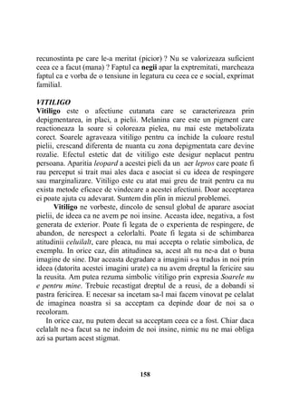 recunostinta pe care le-a meritat (picior) ? Nu se valorizeaza suficient
ceea ce a facut (mana) ? Faptul ca negii apar la exptremitati, marcheaza
faptul ca e vorba de o tensiune in legatura cu ceea ce e social, exprimat
familial.
VITILIGO
Vitiligo este o afectiune cutanata care se caracterizeaza prin
depigmentarea, in placi, a pielii. Melanina care este un pigment care
reactioneaza la soare si coloreaza pielea, nu mai este metabolizata
corect. Soarele agraveaza vitiligo pentru ca inchide la culoare restul
pielii, crescand diferenta de nuanta cu zona depigmentata care devine
rozalie. Efectul estetic dat de vitiligo este desigur neplacut pentru
persoana. Aparitia leopard a acestei pieli da un aer lepros care poate fi
rau perceput si trait mai ales daca e asociat si cu ideea de respingere
sau marginalizare. Vitiligo este cu atat mai greu de trait pentru ca nu
exista metode eficace de vindecare a acestei afectiuni. Doar acceptarea
ei poate ajuta cu adevarat. Suntem din plin in miezul problemei.
Vitiligo ne vorbeste, dincolo de sensul global de aparare asociat
pielii, de ideea ca ne avem pe noi insine. Aceasta idee, negativa, a fost
generata de exterior. Poate fi legata de o experienta de respingere, de
abandon, de nerespect a celorlalti. Poate fi legata si de schimbarea
atitudinii celuilalt, care pleaca, nu mai accepta o relatie simbolica, de
exemplu. In orice caz, din atitudinea sa, acest alt nu ne-a dat o buna
imagine de sine. Dar aceasta degradare a imaginii s-a tradus in noi prin
ideea (datorita acestei imagini urate) ca nu avem dreptul la fericire sau
la reusita. Am putea rezuma simbolic vitiligo prin expresia Soarele nu
e pentru mine. Trebuie recastigat dreptul de a reusi, de a dobandi si
pastra fericirea. E necesar sa incetam sa-l mai facem vinovat pe celalat
de imaginea noastra si sa acceptam ca depinde doar de noi sa o
recoloram.
In orice caz, nu putem decat sa acceptam ceea ce a fost. Chiar daca
celalalt ne-a facut sa ne indoim de noi insine, nimic nu ne mai obliga
azi sa purtam acest stigmat.

158

 