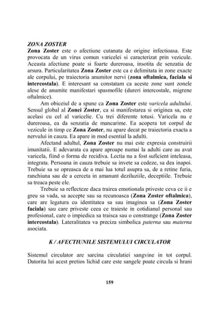 ZONA ZOSTER
Zona Zoster este o afectiune cutanata de origine infectioasa. Este
provocata de un virus comun varicelei si caracterizat prin vezicule.
Aceasta afectiune poate si foarte dureroasa, insotita de senzatia de
arsura. Particularitatea Zona Zoster este ca e delimitata in zone exacte
ale corpului, pe traiectoria anumitor nervi (zona oftalmica, faciala si
intercostala). E interesant sa constatam ca aceste zone sunt zonele
alese de anumite manifestari spasmofile (dureri intercostale, migrene
oftalmice).
Am obiceiul de a spune ca Zona Zoster este varicela adultului.
Sensul global al Zonei Zoster, ca si manifestarea si originea sa, este
acelasi cu cel al varicelie. Cu trei diferente totusi. Varicela nu e
dureroasa, ea da senzatia de mancarime. Ea acopera tot corpul de
vezicule in timp ce Zona Zoster, nu apare decat pe traiectoria exacta a
nervului in cauza. Ea apare in mod esential la adulti.
Afectand adultul, Zona Zoster nu mai este expresia construirii
imunitatii. E adevarata ca apare aproape numai la adulti care au avut
varicela, fiind o forma de recidiva. Lectia nu a fost suficient inteleasa,
integrata. Persoana in cauza trebuie sa invete sa cedeze, sa dea inapoi.
Trebuie sa se opreasca de a mai lua totul asupra sa, de a retine furia,
ranchiuna sau de a cerceta in amanunt deziluziile, deceptiile. Trebuie
sa treaca peste ele.
Trebuie sa reflecteze daca trairea emotionala priveste ceva ce ii e
greu sa vada, sa accepte sau sa recunoasca (Zona Zoster oftalmica),
care are legatura cu identitatea sa sau imaginea sa (Zona Zoster
faciala) sau care priveste ceea ce traieste in cotidianul personal sau
profesional, care o impiedica sa traisca sau o constrange (Zona Zoster
intercostala). Lateralitatea va preciza simbolica paterna sau materna
asociata.
K / AFECTIUNILE SISTEMULUI CIRCULATOR
Sistemul circulator are sarcina circulatiei sangvine in tot corpul.
Datorita lui acest pretios lichid care este sangele poate circula si hrani

159

 