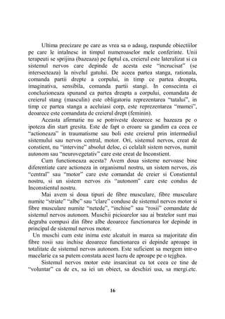 Ultima precizare pe care as vrea sa o adaug, raspunde obiectiilor
pe care le intalnesc in timpul numeroaselor mele conferinte. Unii
terapeuti se sprijina (bazeaza) pe faptul ca, creierul este lateralizat si ca
sistemul nervos care depinde de acesta este “incrucisat” (se
intersecteaza) la nivelul gatului. De aceea partea stanga, rationala,
comanda partii drepte a corpului, in timp ce partea dreapta,
imaginativa, sensibila, comanda partii stangi. In consecinta ei
concluzioneaza spunand ca partea dreapta a corpului, comandata de
creierul stang (masculin) este obligatoriu reprezentarea “tatalui”, in
timp ce partea stanga a aceluiasi corp, este reprezentarea “mamei”,
deoarece este comandata de creierul drept (feminin).
Aceasta afirmatie nu se potriveste deoarece se bazeaza pe o
ipoteza din start gresita. Este de fapt o eroare sa gandim ca ceea ce
“actioneaza” in traumatisme sau boli este creierul prin intermediul
sistemului sau nervos central, motor. Ori, sistemul nervos, creat de
constient, nu “intervine” absolut deloc, ci celalalt sistem nervos, numit
autonom sau “neurovegetativ” care este creat de Inconstient.
Cum functioneaza acesta? Avem doua sisteme nervoase bine
diferentiate care actioneza in organismul nostru, un sistem nervos, zis
“central” sau “motor” care este comandat de creier si Constientul
nostru, si un sistem nervos zis “autonom” care este condus de
Inconstientul nostru.
Mai avem si doua tipuri de fibre musculare, fibre musculare
numite “striate” “albe” sau “clare” conduse de sistemul nervos motor si
fibre musculare numite “netede”, “inchise” sau “rosii” comandate de
sistemul nervos autonom. Muschii picioarelor sau ai bratelor sunt mai
degraba compusi din fibre albe deoarece functionarea lor depinde in
principal de sistemul nervos motor.
Un muschi cum este inima este alcatuit in marea sa majoritate din
fibre rosii sau inchise deoarece functionarea ei depinde aproape in
totalitate de sistemul nervos autonom. Este suficient sa mergem intr-o
macelarie ca sa putem constata acest lucru de aproape pe o tejghea.
Sistemul nervos motor este insarcinat cu tot ceea ce tine de
“voluntar” ca de ex, sa iei un obiect, sa deschizi usa, sa mergi.etc.

16

 