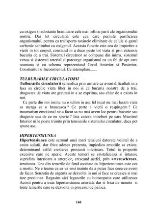 cu oxigen si substante hranitoare cele mai infime parti ale organismului
nostru. Dar tot circulatia este cea care permite purificarea
organismului, pentru ca transporta toxinele eliminate de celule si gazul
carbonic schimbat cu oxigenul. Aceasta functie este cea de impartire a
vietii in tot corpul, constand in a duce peste tot viata si prin extensie
bucuria de a trai. Sistemul circulator se compune din inima, sistemul
venos si sistemul arterial si parcurge organismul ca un fel de opt care
seamana si cu schema reprezentand Cerul Anterior si Posterior,
Constientul si Inconstientul. Ce intamplare.......
TULBURARILE CIRCULATORII
Tulburarile circulatorii semnifica prin urmare ca avem dificultati in a
lasa sa circule viata liber in noi si ca bucuria noastra de a trai,
dragostea de viata are greutati in a se exprima, sau chiar de a exista in
noi.
Ce parte din noi insine nu o iubim in asa fel incat nu mai lasam viata
sa merga sa o hraneasca ? Ce parte a vietii o respingem ? Ce
traumatism emotional ne-a facut sa nu mai avem loc pentru bucurie sau
dragoste sau de ce ne sperie ? Iata cateva intrebari pe care Maestrul
Interior ni le poate trimite prin tensiunile sistemului circulator, daca pot
spune asa.
HIPERTENSIUNEA
Hipertensiunea este semnul unei mari tensiuni datorate vointei de a
cauta solutii, dar frica adesea prezenta, impiedica emotiile sa existe,
determinand astfel cresterea presiunii interioare. Totul ia proportii
excesive care ne sperie. Aceste temeri se cristalizeaza si intaresc
suprafata interioara a arterelor, crescand astfel, prin arteroscleroza,
tensiunea. Una din temerile de fond asociate cu hipertensiunea este cea
a mortii. Ne e teama ca ea va sosi inainte de a putea face ceea ce avem
de facut. Senzatia de urgenta se dezvolta in noi si face sa creasca si mai
tare presiunea. Regasim aici legaturile cu homeopatia care utilizeaza
Aconit pentru a trata hipertensiunea arteriala dar si frica de moarte si
toate temerile care se dezvolta in procesul de panica.

160

 