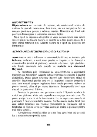 HIPOTENSIUNEA
Hipotensiunea ne vorbeste de aparare, de sentimentul nostru de
victima. Invinsi de evenimente, fara iesire, noi nu mai putem face sa
creasca presiunea pentru a relansa masina. Dinamica de fond este
pasiva si descurajarea o ia inaintea sensului luptei.
Ne-a lipsit cu siguranta dragostea in viata, aceasta hrana care aduce
sau cel putin faciliteaza bucuria si dorinta de a trai, posibilitatea de a
simti inima batand in noi. Aceasta flacara ne-a lipsit sau poate nu am
intretinut-o.
ACROCIANOZA/ISCHEMIA/MALADIA RAYNAUD
Acrocianoza este o tulburare a vasomotricitatii care se traduce prin
ischemie, sufocare, a unei zone precise a corpului si in deosebi a
extremitatilor (maini si picioare). Aceasta afectiune, tipic feminina,
este foarte cunoscuta sub numele de maladia sau sindromul
Raynaud.
Se manifesta prin fenomenul de vasoconstrictie a capilarelor
mainilor sau picioarelor. Aceasta sufocare produce o cianoza a acestor
extremitati. Doua cauze obiective majore sunt cunoscute : frigul si
emotiile. Rezultatul produs este cel al inghetarii acestor extremitati
care sunt uneori complet inghetate incat unele persoane trebuie sa
poarte manusi, chiar si pe vreme frumoasa. Transpiratiile reci apar
uneori, de parca ne-ar fi frica...
Suntem in prezenta unei persoane careia ii lipseste caldura in
maini sau picioare. Viata este impiedicata sa ajuga in aceste zone. Nu
poate ajunge la ele si sa le incalzeasca. Or, ce reprezinta mainile si
picioarele ? Sunt extremitatile noastre. Simbolizeaza stadiul final prin
care actele (mainile) sau relatiile (picioarele) se realizeaza, cat si
finalitatea si finetea lor (a se vedea capitolul maini si picioare pentru
mai multe detalii).
Acrocianoza semnifica frica de a nu face ceva bine sau de a nu
lua o atitudine sau o pozitie buna.

161

 