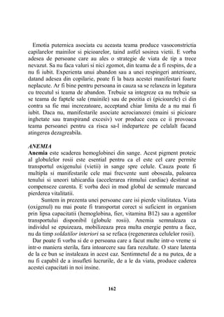 Emotia puternica asociata cu aceasta teama produce vasoconstrictia
capilarelor mainilor si picioarelor, taind astfel sosirea vietii. E vorba
adesea de persoane care au ales o strategie de viata de tip a trece
nevazut. Sa nu faca valuri si nici zgomot, din teama de a fi respins, de a
nu fi iubit. Experienta unui abandon sau a unei respingeri anterioare,
datand adesea din copilarie, poate fi la baza acestei manifestari foarte
neplacute. Ar fi bine pentru persoana in cauza sa se relaxeza in legatura
cu trecutul si teama de abandon. Trebuie sa integreze ca nu trebuie sa
se teama de faptele sale (mainile) sau de pozitia ei (picioarele) ci din
contra sa fie mai increzatoare, acceptand chiar limita de a nu mai fi
iubit. Daca nu, manifestarile asociate acrocianozei (maini si picioare
inghetate sau transpirand excesiv) vor produce ceea ce ii provoaca
teama persoanei pentru ca risca sa-l indeparteze pe celalalt facand
atingerea dezagreabila.
ANEMIA
Anemia este scaderea hemoglobinei din sange. Acest pigment proteic
al globulelor rosii este esential pentru ca el este cel care permite
transportul oxigenului (vietii) in sange spre celule. Cauza poate fi
multipla si manifestarile cele mai frecvente sunt oboseala, paloarea
tenului si uneori tahicardia (accelerarea ritmului cardiac) destinat sa
compenseze carenta. E vorba deci in mod global de semnale marcand
pierderea vitalitatii.
Suntem in prezenta unei persoane care isi pierde vitalitatea. Viata
(oxigenul) nu mai poate fi transportat corect si suficient in organism
prin lipsa capacitatii (hemoglobina, fier, vitamina B12) sau a agentilor
transportului disponibil (globule rosii). Anemia semnaleaza ca
individul se epuizeaza, mobilizeaza prea multa energie pentru a face,
nu da timp soldatilor interiori sa se refaca (regenerarea celulelor rosii).
Dar poate fi vorba si de o persoana care a facut multe intr-o vreme si
intr-o maniera sterila, fara intoarcere sau fara rezultate. O stare latenta
de la ce bun se instaleaza in acest caz. Sentimnetul de a nu putea, de a
nu fi capabil de a insufleti lucrurile, de a le da viata, produce caderea
acestei capacitati in noi insine.

162

 