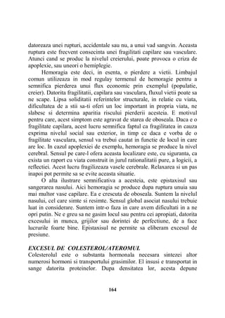 datoreaza unei rupturi, accidentale sau nu, a unui vad sangvin. Aceasta
ruptura este frecvent consecinta unei fragilitati capilare sau vasculare.
Atunci cand se produc la nivelul creierului, poate provoca o criza de
apoplexie, sau uneori o hemiplegie.
Hemoragia este deci, in esenta, o pierdere a vietii. Limbajul
comun utilizeaza in mod regulay termenul de hemoragie pentru a
semnifica pierderea unui flux economic prin exemplul (populatie,
creier). Datorita fragilitatii, capilara sau vasculara, fluxul vietii poate sa
ne scape. Lipsa soliditatii referintelor structurale, in relatie cu viata,
dificultatea de a stii sa-ti oferi un loc important in propria viata, ne
slabesc si determina aparitia riscului pierderii acesteia. E motivul
pentru care, acest simptom este agravat de starea de oboseala. Daca e o
fragilitate capilara, acest lucru semnifica faptul ca fragilitatea in cauza
exprima nivelul social sau exterior, in timp ce daca e vorba de o
fragilitate vasculara, sensul va trebui cautat in functie de locul in care
are loc. In cazul apoplexiei de exemplu, hemoragia se produce la nivel
cerebral. Sensul pe care-l ofera aceasta localizare este, cu siguranta, ca
exista un raport cu viata construit in jurul rationalitatii pure, a logicii, a
reflectiei. Acest lucru fragilizeaza vasele cerebrale. Relaxarea si un pas
inapoi pot permite sa se evite aceasta situatie.
O alta ilustrare semnificativa a acesteia, este epistaxisul sau
sangerarea nasului. Aici hemoragia se produce dupa ruptura unuia sau
mai multor vase capilare. Ea e crescuta de oboseala. Suntem la nivelul
nasului, cel care simte si resimte. Sensul global asociat nasului trebuie
luat in considerare. Suntem intr-o faza in care avem dificultati in a ne
opri putin. Ne e greu sa ne gasim locul sau pentru cei apropiati, datorita
excesului in munca, grijilor sau dorintei de perfectiune, de a face
lucrurile foarte bine. Epistaxisul ne permite sa eliberam excesul de
presiune.
EXCESUL DE COLESTEROL/ATEROMUL
Colesterolul este o substanta hormonala necesara sintezei altor
numerosi hormoni si transportului grasimilor. El insusi e transportat in
sange datorita proteinelor. Dupa densitatea lor, acesta depune

164

 