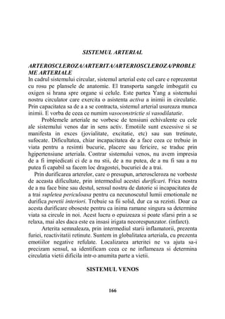 SISTEMUL ARTERIAL
ARTEROSCLEROZA/ARTERITA/ARTERIOSCLEROZA/PROBLE
ME ARTERIALE
In cadrul sistemului circular, sistemul arterial este cel care e reprezentat
cu rosu pe plansele de anatomie. El transporta sangele imbogatit cu
oxigen si hrana spre organe si celule. Este partea Yang a sistemului
nostru circulator care exercita o asistenta activa a inimii in circulatie.
Prin capacitatea sa de a a se contracta, sistemul arterial usureaza munca
inimii. E vorba de ceea ce numim vasoconstrictie si vasodilatatie.
Problemele arteriale ne vorbesc de tensiuni echivalente cu cele
ale sistemului venos dar in sens activ. Emotiile sunt excessive si se
manifesta in exces (jovialitate, excitatie, etc) sau sun tretinute,
sufocate. Dificultatea, chiar incapacitatea de a face ceea ce trebuie in
viata pentru a resimti bucurie, placere sau fericire, se traduc prin
hgipertensiune arteriala. Contrar sistemului venos, nu avem impresia
de a fi impiedicati ci de a nu stii, de a nu putea, de a nu fi sau a nu
putea fi capabil sa facem loc dragostei, bucuriei de a trai.
Prin durificarea arterelor, care o presupun, arteroscleroza ne vorbeste
de aceasta dificultate, prin intermediul acestei durificari. Frica nostra
de a nu face bine sau destul, sensul nostru de datorie si incapacitatea de
a trai supletea periculoasa pentru ca necunoscutul lumii emotionale ne
durifica peretii interiori. Trebuie sa fii solid, dur ca sa rezisti. Doar ca
acesta durificare oboseste pentru ca inima ramane singura sa determine
viata sa circule in noi. Acest lucru o epuizeaza si poate sfarsi prin a se
relaxa, mai ales daca este ea insasi irigata necorespunzator. (infarct).
Arterita semnaleaza, prin intermediul starii inflamatorii, prezenta
furiei, reactivitatii retinute. Suntem in globalitatea arteriala, cu prezenta
emotiilor negative refulate. Localizarea arteritei ne va ajuta sa-i
precizam sensul, sa identificam ceea ce ne inflameaza si determina
circulatia vietii dificila intr-o anumita parte a vietii.
SISTEMUL VENOS

166

 