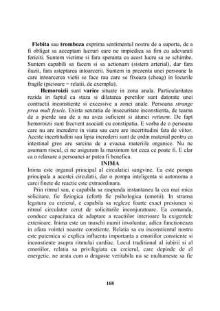 Flebita sau tromboza exprima sentimentul nostru de a suporta, de a
fi obligat sa acceptam lucruri care ne impiedica sa fim cu adevarati
fericiti. Suntem victime si fara speranta ca acest lucru sa se schimbe.
Suntem capabili sa facem si sa actionam (sistem arterial), dar fara
iluzii, fara asteptarea intoarcerii. Suntem in prezenta unei persoane la
care intoarcerea vietii se face rau care se fixeaza (cheag) in locurile
fragile (picioare = relatii, de exemplu).
Hemoroizii sunt varice situate in zona anala. Particularitatea
rezida in faptul ca staza si dilatarea peretilor sunt datorate unei
contractii inconstiente si excessive a zonei anale. Persoana strange
prea mult fesele. Exista senzatia de insecuritate inconstienta, de teama
de a pierde sau de a nu avea suficient si atunci retinem. De fapt
hemoroizii sunt frecvent asociati cu constipatia. E vorba de o persoana
care nu are incredere in viata sau care are incertitudini fata de viitor.
Aceste incertitudini sau lipsa increderii sunt de ordin material pentru ca
intestinal gros are sarcina de a evacua materiile organice. Nu ne
asumam riscul, ci ne asiguram la maximum tot ceea ce poate fi. E clar
ca o relaxare a persoanei ar putea fi benefica.
INIMA
Inima este organul principal al circulatiei sangvine. Ea este pompa
principala a acestei circulatii, dar o pompa inteligenta si autonoma a
carei finete de reactie este extraordinara.
Prin ritmul sau, e capabila sa raspunda instantaneu la cea mai mica
solicitare, fie fiziogica (efort) fie psihologica (emotii). In stransa
legatura cu creierul, e capabila sa regleze foarte exact presiunea si
ritmul circulator cerut de solicitarile inconjuratoare. Ea comanda,
conduce capacitatea de adaptare a reactiilor interioare la exigentele
exterioare. Inima este un muschi numit involuntar, adica functioneaza
in afara vointei noastre constiente. Relatia sa cu inconstientul nostru
este puternica si explica influenta importanta a emotiilor constiente si
inconstiente asupra ritmului cardiac. Locul traditional al iubirii si al
emotiilor, relatia sa privilegiata cu creierul, care depinde de el
energetic, ne arata cum o dragoste veritabila nu se multumeste sa fie

168

 