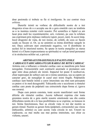 doar pasionala ci trebuie sa fie si inteligenta. In caz contrar risca
orbirea.
Durerile inimii ne vorbesc de dificultatile nostre de a trai
dragostea si/sau de a o accepta sau de a gera emotiile care au tendinta
sa o ia inaintea restului vietii noastre. Pot semnifica si faptul ca am
lasat prea mult loc resentimentelor, urii, violentei, pe care le refulam
sau exprimam prin mijloace indirecte (sport, jocuri, rani). In acest timp,
locul dragostei de viata, de noi insine, de ceilalti, de ceea ce facem
scade cu fiecare zi. Or, sa ne amintim ca inima distribuie sangele in
noi. Daca cultivam stari emotionale negative, vor fi distribuite in
acelasi fel in interiorul nostru. Se spune in teoria energiilor ca starea
Inimii si a Chenn (reprezentarea sa spirituala) se vad pe tenul persoanei
si in stralucirea ochilor sai, a privirii.
ARITMIA/EXTRASISTOLELE/PALPITATIILE
CARDIACE/TAHICARDIA/TULBURARILE DE RITM CARDIAC
Aritmia este o tulburare a ritmului cardiac care se manifesta prin batai
neregulate. Extrasistolele sunt contractii anormale si premature care
apar intre doua pulsatii ale inimii. Impactul lor poate fi neobservat,
chiar neperceput de subiect care are o inima sanatoasa, sau sa capete un
caracter grav, de neneglijat in cazul unei inimi fragile. Palpitatiile
cardiace sunt bataile inimii a caror intensitate sau ritm sunt percepute
cu putere si in mod dezagreabil. Tahicardia este o accelerare a ritmului
cardiac care poate da palpitatii sau extrasistole dupa forma ei. (grava
sau usoara).
Dupa cum putem constata, toate aceste manifestari sunt forme
diferite ale ritmului cardiac. Aceste tulburari exprima clar toata
greutatea nostra de a gera starile noastre emotionale sau din contra
dificultatea nostra de a le lasa posibilitatea sa se exprime, sa traiasca in
noi. Inima functioneaza, face sa circule viata in noi dar nustim sa
geram ritmul. Nustim sa geram forta (palpitatii, extrasistole) sau viteza
(tahicardie, aritmie) cu care acesta viata circula in noi. Uneori ne
copleseste, cu mai multa sau mai putina intensitate, sau chiar cu
violenta, uneori.

169

 