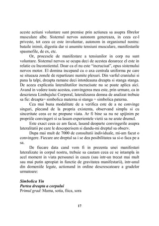 aceste actiuni voluntare sunt premise prin actiunea sa asupra fibrelor
musculare albe. Sistemul nervos autonom genereaza, in ceea ce-l
priveste, tot ceea ce este involuntar, autonom in organismul nostru:
bataile inimii, digestia dar si anumite tensiuni musculare, manifestarile
spasmofile, de ex, etc.
Or, procesele de manifestare a tensiunilor in corp nu sunt
voluntare. Sistemul nervos se ocupa deci de acestea deoarece el este in
relatie cu Inconstientul. Doar ca el nu este “incrucisat”, opus sistemului
nervos motor. El domina incepand cu o axa centrala uniforma pe care
se situeaza zonele de repartizare numite plexuri. Din varful craniului si
pana la talpi, dreapta ramane deci intotdeauna dreapta si stanga stanga.
De aceea explicatia lateralitatilor incrucisate nu se poate aplica aici.
Avand in vedere toate acestea, convingerea mea este, prin urmare, ca in
descrierea Limbajului Corporal, lateralizarea demna de analizat trebuie
sa fie: dreapta= simbolica materna si stanga = simbolica paterna.
Cea mai buna modalitate de a verifica este de a ne convinge
singuri, plecand de la propria existenta, observand simplu si cu
sinceritate ceea ce ne propune viata. Ar fi bine sa nu ne spijinim pe
propriile convingeri si sa lasam experientele vietii sa ne arate drumul.
Este exact ceea ce am facut, lasand deoparte convingerile asupra
lateralitatii pe care le descoperisem si dandu-mi dreptul sa observ.
Dupa mai mult de 7000 de consultatii individuale, mi-am facut o
convingere. Fiecare are dreptul sa i se dea posibilitatea sa si-o faca pe a
sa.
De fiecare data cand vom fi in prezenta unei manifestari
lateralizate in corpul nostru, trebuie sa cautam ceea ce se intampla in
acel moment in viata persoanei in cauza (sau intr-un trecut mai mult
sau mai putin apropiat in functie de gravitatea manifestarii), intr-unul
din domeniile legate, actionand in ordine descrescatoare a gradelor
urmatoare:
Simbolica Yin
Partea dreapta a corpului
Primul grad: Mama, sotia, fiica, sora

17

 