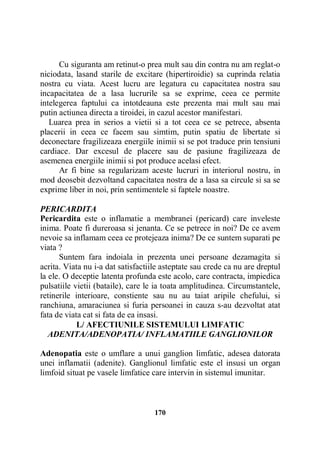 Cu siguranta am retinut-o prea mult sau din contra nu am reglat-o
niciodata, lasand starile de excitare (hipertiroidie) sa cuprinda relatia
nostra cu viata. Acest lucru are legatura cu capacitatea nostra sau
incapacitatea de a lasa lucrurile sa se exprime, ceea ce permite
intelegerea faptului ca intotdeauna este prezenta mai mult sau mai
putin actiunea directa a tiroidei, in cazul acestor manifestari.
Luarea prea in serios a vietii si a tot ceea ce se petrece, absenta
placerii in ceea ce facem sau simtim, putin spatiu de libertate si
deconectare fragilizeaza energiile inimii si se pot traduce prin tensiuni
cardiace. Dar excesul de placere sau de pasiune fragilizeaza de
asemenea energiile inimii si pot produce acelasi efect.
Ar fi bine sa regularizam aceste lucruri in interiorul nostru, in
mod deosebit dezvoltand capacitatea nostra de a lasa sa circule si sa se
exprime liber in noi, prin sentimentele si faptele noastre.
PERICARDITA
Pericardita este o inflamatie a membranei (pericard) care inveleste
inima. Poate fi dureroasa si jenanta. Ce se petrece in noi? De ce avem
nevoie sa inflamam ceea ce protejeaza inima? De ce suntem suparati pe
viata ?
Suntem fara indoiala in prezenta unei persoane dezamagita si
acrita. Viata nu i-a dat satisfactiile asteptate sau crede ca nu are dreptul
la ele. O deceptie latenta profunda este acolo, care contracta, impiedica
pulsatiile vietii (bataile), care le ia toata amplitudinea. Circumstantele,
retinerile interioare, constiente sau nu au taiat aripile chefului, si
ranchiuna, amaraciunea si furia persoanei in cauza s-au dezvoltat atat
fata de viata cat si fata de ea insasi.
L/ AFECTIUNILE SISTEMULUI LIMFATIC
ADENITA/ADENOPATIA/ INFLAMATIILE GANGLIONILOR
Adenopatia este o umflare a unui ganglion limfatic, adesea datorata
unei inflamatii (adenite). Ganglionul limfatic este el insusi un organ
limfoid situat pe vasele limfatice care intervin in sistemul imunitar.

170

 