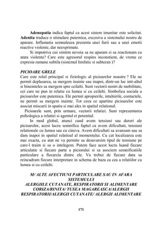 Adenopatia indica faptul ca acest sistem imunitar este solicitat.
Adenita traduce o stimulare puternica, excesiva a sistemului nostru de
aparare. Inflamatia semnaleaza prezenta unei furii sau a unei emotii
reactive violente, dar neexprimate.
Si impotriva cui simtim nevoia sa ne aparam si sa reactionam cu
atata violenta? Care este agresorul respins inconstient, de vreme ce
expresia ramane subtila (sistemul limfatic si subteran )?
PICIOARE GRELE
Care este rolul principal si fiziologic al picioarelor noastre ? Ele ne
permit deplasarea, sa mergem inainte sau inapoi, dintr-un loc intr-altul
si bineinteles sa mergem spre ceilalti. Sunt vectorii nostri de mobilitate,
cei care ne pun in relatie cu lumea si cu ceilalti. Simbolica sociala a
picioarelor este puternica. Ele permit apropierile, intalnirile, contactele,
ne permit sa mergem inainte. Tot ceea ce apartine picioarelor este
asociat miscarii in spatiu si mai ales in spatiul relational.
Picioarele sunt, prin urmare, vectorii relatiei. Sunt reprezentarea
psihologica a relatiei si agentul ei potential.
In mod global, atunci cand avem tensiuni sau dureri ale
picioarelor, acest lucru semnifica faptul ca avem dificultati, tensiuni
relationale cu lumea sau cu cineva. Avem dificultati sa avansam sau sa
dam inapoi in spatiul relatioal al momentului. Cu cat localizarea este
mai exacta, cu atat ne va permite sa desavarsim tipul de tensiune pe
care-l traim si sa o intelegem. Putem face acest lucru luand fiecare
articulatie si fiecare parte a piciorului si sa asociem semnificatiile
particulare a fiecareia dintre ele. Va trebui de fiecare data sa
reincadram fiecare interpretare in schema de baza ca cea a relatiilor cu
lumea si cu ceilalti.
M/ ALTE AFECTIUNI PARTICULARE SAU IN AFARA
SISTEMULUI
ALERGIILE CUTANATE, RESPIRATORII SI ALIMENTARE
CORIZA/RINITA/ TUSEA MAGAREASCA/ALERGII
RESPIRATORII/ALERGII CUTANATE/ ALERGII ALIMENTARE

171

 
