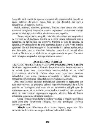 Alergiile sunt reactii de aparare excesive ale organismului fata de un
agent exterior, de obicei banal, fara un risc deosebit, dar care e
perceput ca un agresor, inamic.
Praful, polenul, acarienii, parfumul, fructele sunt cateva din acesti
adversari imaginari impotriva carora organismul actioneaza violent
pentru a-i distruge, a-i eradica, si a-i evacua sau expulza.
Tusea magareasca, alergiile cutanata, alimentare sau respiratorii
ne vorbesc de dificultatea noastra de a gera lumea exterioara care e
perceputa ca periculoasa sau agresiva. Suntem in faza de aparare, de
agresat, de victima dar si de erou asemenea Ioanei d’Arc. Vom elimina
agresorul din noi. Suntem agresivi fata de ceilalti si primul reflex, orice
s-ar intampla, este o atitudine defensiva puternica si uneori chiar
reactiva. Suntem activi si decisi sa ne aparam cu orice pret. Din acest
motiv alergiile nu produc aproape niciodata cancer.
AFECTIUNILE OCHILOR
ASTIGMATISM/CATARACTA/MIOPIE/PRESBITISM/STRABISM
Ochii sunt organele vederii. Datorita lor putem vedea lumea exterioara,
in culori (care sunt reprezentarea sentimentului) si in relief
(reprezentarea structurii). Ochiul drept care reprezinta structura
individului (yin) ofera viziunea orizontala si ochiul stang care
reprezinta personalitatea individului ofera viziunea verticala.
Ochii sunt asociati energiei Principiului Lemnului si reprezinta din
aces motiv nivelul de perceptie cel mai legat de sentimentul de a fi. Ne
permite sa intelegem mai usor de ce numeroase miopii apar in
adolescenta care, sa ne amintim, (a se vedea si scolioza) este perioada
vietii in care copilul organizeaza reperele afective fata de lumea
exterioara, dincolo de structura familiala.
Orice forma de manifestare oculara va aduce o precizie deosebita,
dupa cum este functionala (miopie, etc) sau patologica (infectie
oculara, glaucom).
Miopia este dificultatea de a vedea departe, reprezinta frica
inconstienta de viitor care ne pare tulbure, adica slab definit.

172

 