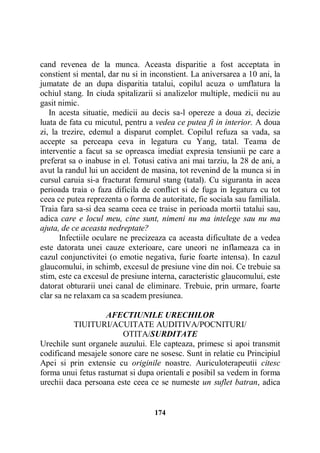 cand revenea de la munca. Aceasta disparitie a fost acceptata in
constient si mental, dar nu si in inconstient. La aniversarea a 10 ani, la
jumatate de an dupa disparitia tatalui, copilul acuza o umflatura la
ochiul stang. In ciuda spitalizarii si analizelor multiple, medicii nu au
gasit nimic.
In acesta situatie, medicii au decis sa-l opereze a doua zi, decizie
luata de fata cu micutul, pentru a vedea ce putea fi in interior. A doua
zi, la trezire, edemul a disparut complet. Copilul refuza sa vada, sa
accepte sa perceapa ceva in legatura cu Yang, tatal. Teama de
interventie a facut sa se opreasca imediat expresia tensiunii pe care a
preferat sa o inabuse in el. Totusi cativa ani mai tarziu, la 28 de ani, a
avut la randul lui un accident de masina, tot revenind de la munca si in
cursul caruia si-a fracturat femurul stang (tatal). Cu siguranta in acea
perioada traia o faza dificila de conflict si de fuga in legatura cu tot
ceea ce putea reprezenta o forma de autoritate, fie sociala sau familiala.
Traia fara sa-si dea seama ceea ce traise in perioada mortii tatalui sau,
adica care e locul meu, cine sunt, nimeni nu ma intelege sau nu ma
ajuta, de ce aceasta nedreptate?
Infectiile oculare ne precizeaza ca aceasta dificultate de a vedea
este datorata unei cauze exterioare, care uneori ne inflameaza ca in
cazul conjunctivitei (o emotie negativa, furie foarte intensa). In cazul
glaucomului, in schimb, excesul de presiune vine din noi. Ce trebuie sa
stim, este ca excesul de presiune interna, caracteristic glaucomului, este
datorat obturarii unei canal de eliminare. Trebuie, prin urmare, foarte
clar sa ne relaxam ca sa scadem presiunea.
AFECTIUNILE URECHILOR
TIUITURI/ACUITATE AUDITIVA/POCNITURI/
OTITA/SURDITATE
Urechile sunt organele auzului. Ele capteaza, primesc si apoi transmit
codificand mesajele sonore care ne sosesc. Sunt in relatie cu Principiul
Apei si prin extensie cu originile noastre. Auriculoterapeutii citesc
forma unui fetus rasturnat si dupa orientali e posibil sa vedem in forma
urechii daca persoana este ceea ce se numeste un suflet batran, adica

174

 
