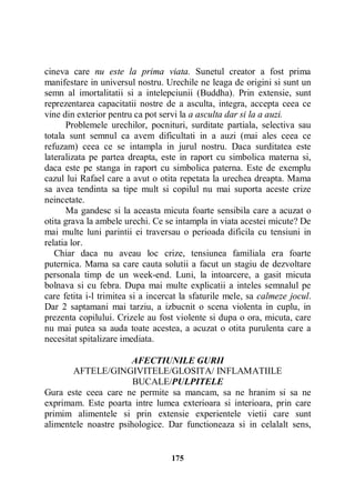 cineva care nu este la prima viata. Sunetul creator a fost prima
manifestare in universul nostru. Urechile ne leaga de origini si sunt un
semn al imortalitatii si a intelepciunii (Buddha). Prin extensie, sunt
reprezentarea capacitatii nostre de a asculta, integra, accepta ceea ce
vine din exterior pentru ca pot servi la a asculta dar si la a auzi.
Problemele urechilor, pocnituri, surditate partiala, selectiva sau
totala sunt semnul ca avem dificultati in a auzi (mai ales ceea ce
refuzam) ceea ce se intampla in jurul nostru. Daca surditatea este
lateralizata pe partea dreapta, este in raport cu simbolica materna si,
daca este pe stanga in raport cu simbolica paterna. Este de exemplu
cazul lui Rafael care a avut o otita repetata la urechea dreapta. Mama
sa avea tendinta sa tipe mult si copilul nu mai suporta aceste crize
neincetate.
Ma gandesc si la aceasta micuta foarte sensibila care a acuzat o
otita grava la ambele urechi. Ce se intampla in viata acestei micute? De
mai multe luni parintii ei traversau o perioada dificila cu tensiuni in
relatia lor.
Chiar daca nu aveau loc crize, tensiunea familiala era foarte
puternica. Mama sa care cauta solutii a facut un stagiu de dezvoltare
personala timp de un week-end. Luni, la intoarcere, a gasit micuta
bolnava si cu febra. Dupa mai multe explicatii a inteles semnalul pe
care fetita i-l trimitea si a incercat la sfaturile mele, sa calmeze jocul.
Dar 2 saptamani mai tarziu, a izbucnit o scena violenta in cuplu, in
prezenta copilului. Crizele au fost violente si dupa o ora, micuta, care
nu mai putea sa auda toate acestea, a acuzat o otita purulenta care a
necesitat spitalizare imediata.
AFECTIUNILE GURII
AFTELE/GINGIVITELE/GLOSITA/ INFLAMATIILE
BUCALE/PULPITELE
Gura este ceea care ne permite sa mancam, sa ne hranim si sa ne
exprimam. Este poarta intre lumea exterioara si interioara, prin care
primim alimentele si prin extensie experientele vietii care sunt
alimentele noastre psihologice. Dar functioneaza si in celalalt sens,

175

 