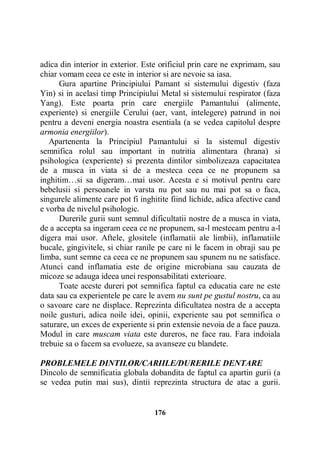 adica din interior in exterior. Este orificiul prin care ne exprimam, sau
chiar vomam ceea ce este in interior si are nevoie sa iasa.
Gura apartine Principiului Pamant si sistemului digestiv (faza
Yin) si in acelasi timp Principiului Metal si sistemului respirator (faza
Yang). Este poarta prin care energiile Pamantului (alimente,
experiente) si energiile Cerului (aer, vant, intelegere) patrund in noi
pentru a deveni energia noastra esentiala (a se vedea capitolul despre
armonia energiilor).
Apartenenta la Principiul Pamantului si la sistemul digestiv
semnifica rolul sau important in nutritia alimentara (hrana) si
psihologica (experiente) si prezenta dintilor simbolizeaza capacitatea
de a musca in viata si de a mesteca ceea ce ne propunem sa
inghitim…si sa digeram…mai usor. Acesta e si motivul pentru care
bebelusii si persoanele in varsta nu pot sau nu mai pot sa o faca,
singurele alimente care pot fi inghitite fiind lichide, adica afective cand
e vorba de nivelul psihologic.
Durerile gurii sunt semnul dificultatii nostre de a musca in viata,
de a accepta sa ingeram ceea ce ne propunem, sa-l mestecam pentru a-l
digera mai usor. Aftele, glositele (inflamatii ale limbii), inflamatiile
bucale, gingivitele, si chiar ranile pe care ni le facem in obraji sau pe
limba, sunt semne ca ceea ce ne propunem sau spunem nu ne satisface.
Atunci cand inflamatia este de origine microbiana sau cauzata de
micoze se adauga ideea unei responsabilitati exterioare.
Toate aceste dureri pot semnifica faptul ca educatia care ne este
data sau ca experientele pe care le avem nu sunt pe gustul nostru, ca au
o savoare care ne displace. Reprezinta dificultatea nostra de a accepta
noile gusturi, adica noile idei, opinii, experiente sau pot semnifica o
saturare, un exces de experiente si prin extensie nevoia de a face pauza.
Modul in care muscam viata este dureros, ne face rau. Fara indoiala
trebuie sa o facem sa evolueze, sa avanseze cu blandete.
PROBLEMELE DINTILOR/CARIILE/DURERILE DENTARE
Dincolo de semnificatia globala dobandita de faptul ca apartin gurii (a
se vedea putin mai sus), dintii reprezinta structura de atac a gurii.

176

 