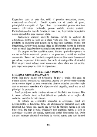 Reprezinta ceea ce este dur, solid si permite muscatura, atacul,
mestecatul sau sfasiatul.
Dintii apartin, ca si oasele si parul,
principiului energetic al Apei. Sunt reprezentativi pentru structura
noastra referentiala profunda, pentru vechile noastre amintiri.
Particularitatea lor tine de functia pe care o au. Reprezinta capacitatea
nostra si modul in care muscam viata.
Problemele dintilor, durerile dentare, cariile ne vorbesc de
dificultatea nostra de fond de a ataca viata din plin. Trebuie sa fim
prudenti, sa mergem usor pentru ca ne face rau. Datorita originii lor
infectioase, cariile vin sa adauge ideea ca dificultatea nostra de a musca
viata este mai degraba datorata unei cauze exterioare, unei alte persone.
Nu propun analiza specifica pentru fiecare tip de dinte pentru ca
nu am suficinte cercetari pentru a va propune o astfel de analiza
amanuntita. Totusi toti dentistii energetici cunosc bine acest domeniu si
pot aduce raspunsuri interesante. Lucrarile si cartografiile doctorului
Roth despre acest subiect sunt interesante, chiar daca nu pot valida,
prin experienta proprie, ceea ce el propune.
AFECTIUNILE PARULUI
CADEREA PARULUI/ALOPECIA
Parul face parte alaturi de firisoarele de par si unghii din ceea ce
numim derivat protector al epidermei. Aceste trei excrescente cutanate
au in comun faptul ca sunt constituite dintr-o proteina dura dar supla
care se numeste keratina. Ca si perisorul si unghiile, parul are un rol
principal de protectie.
Parul protejeaza cutia craniana de socuri, fie fizice sau termice. Dar
in toate culturile lumii a fost folosit ca podoaba si ca mijloc de
seductie, mai ales de catre femei.
In calitate de eliminator secundar si accesoriu, parul are
nevoie,pentru a functiona bine, de eliminatorul principal care este
rinichiul. La randul sau, acesta are nevoie de plamani pentru a-si juca
bine rolul. De fapt o buna oxigenare este esentiala pentru a face sa
explodeze toxinele din sange, permitand astfel diminuarea lor. Doar
din acel moment ele pot fi eliminate de rinichi, pentru care sunt in mod

177

 