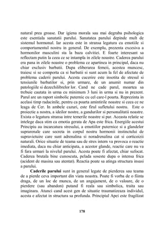 natural prea groase. Dar igiena morala sau mai degraba psihologica
este esentiala sanatatii parului. Sanatatea parului depinde mult de
sistemul hormonal. Iar acesta este in stransa legatura cu emotiile si
comportamentul nostru in general. De exemplu, prezenta excesiva a
hormonilor masculini sta la baza calvitiei. E foarte interesant sa
reflectam putin la ceea ce se intampla in zilele noastre. Caderea parului
era pana in zilele noastre o problema ce apartinea in principal, daca nu
chiar exclusiv barbatii. Dupa eliberarea femeii, acestea muncesc,
traiesc si se comporta ca si barbatii si sunt acum la fel de afectate de
problema caderii parului. Acesta cucerire este insotita de stresul si
tensiunile barbatilor si, prin urmare, de un anumit numar din
patologiile si dezechilibrelor lor. Cand ne cade parul, moartea sa
trebuie cautata in urma cu minimum 3 luni in urma si nu in prezent.
Parul are un raport simbolic puternic cu cel care-l poarta. Reprezinta in
acelasi timp radacinile, pentru ca poarta amintirile noastre si ceea ce ne
leaga de Cer. In ambele cazuri, este firul sufletului nostru. Este o
proiectie a nostra, a ideilor nostre, a gandurilor si personalitatii noastre.
Exista o legatura stransa intre temerile noastre si par. Aceasta relatie se
intelege daca stim ca emotia gerata de Apa este frica. Energiile acestui
Principiu au incarcatura stresului, a emotiilor puternice si a glandelor
suprarenale care secreta in corpul nostru hormonii instinctului de
supravietuire care sunt adrenalina si noradrenalina cat si corticoizii
naturali. Orice situatie de teama sau de stres intern va provoca o reactie
imediata, daca nu chiar anticipata, a acestor glande, reactie care nu va
fi fara urmari la nivelul parului. Acesta poate fi afectat, chiar sufocat.
Caderea brutala bine cunoscuta, pelada soseste dupa o intensa frica
(acident de masina sau atentat). Reactia poate sa atinga structura insasi
a parului.
Caderile parului sunt in general legate de pierderea sau teama
de a pierde ceva important din viata noastra. Poate fi vorba de o fiinta
draga, de un loc de munca, de un angajament, de o valoare, de o
pierdere (sau abandon) putand fi reala sau simbolica, traita sau
imaginara. Atunci cand acest gen de situatie traumatizeaza individul,
acesta e afectat in structura sa profunda. Principiul Apei este fragilizat

178

 