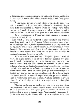 si daca socul este important, caderea parului poate fi foarte rapida si sa
nu astepte de la una la 3 luni obisnuite cat ii trebuie unui fir de par sa
moara.
Primul caz pe care as vrea sa-l citez pentru a ilustra acest lucru
este cel marturisit de Remi cu care am publicat Par, vorbeste-mi despre
mine. Este cazul doamnei C. Aceasta a venit sa-l vada pe Remi pentru
ca avea parul moale si pentru ca avusese o cadere masiva a parului in
urma cu 10 ani. De la acea data, parul nu a mai crescut niciodata.
Remi a propus doamnei C sa reflecte asupra ceea ce se petrece in
viata sa in urma cu 10 ani.
Dupa reflectie, client i-a marturisit ca era perioada in care prietenul
sau a fost mutat in provincie. Pentru ca imi era teama sa-l pierd, a spus
ea, am intrerupt studiile pentru a putea merge cu el. Din nefericire, nu
mi-a placut in provincie si certurile noastre au devenit din ce in ce mai
frecvente. Imi era teama sa-l pierd si in cele din urma el a plecat. Am
revenit la Paris pentru a-mi relua studiile si in acel moment am
constatat ca parul a inceput sa-mi cada.
Remi i-a explicat cum pierderea cuiva poate genera o astfel de
reactie la nivelul parului si i-a propus o tunsoare adaptata problemei
sale. In paralel cu acest diagnostic, a sfatuit-o sa lucreze ca sa accepte
aceasta situatie, mai mult chiar sa ierte. In momentul in care s-a tuns,
utilizand vibratiile tonifiante ale aparatului de tuns, clienta a reactionat
puternic. A resimtit ca un val care s-a desirat in ea. Acest lucru s-a
produs atunci cand a facut sa vibreze parul pe meridianul energetic al
Vezicii, care este cel care gereaza vechile amintiri. Ea eliberase cateva
din aceste amintiri. A lucrat si asupra aspectelor pe care a sfatuit-o
Rami si rezultatul nu a intarziat sa apara. Parul sau a inceput sa creasca
rapid. A redevenit viguras si frumos si capul a fost in intregime
reacoperit.
Al doilea caz la care ma gandesc aici este cel al unei alte cliente
care i s-a adresat lui Remi pentru caderea parului. Acest lucru dura de
15 ani si persoana nu-si mai regasea parul de altadata. A intrebat-o ce
se intamplase in viata sa in acea vreme. Nimic special, i-a raspuns. A ,
ba da, m-am maritat, si-a amintit subit... Remi a intrebat-o atunci ce a

179

 