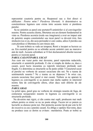 reprezentat casatoria pentru ea. Raspunsul sau a fost direct si
edificator : Pentru mine ? Pierderea libertatii. A determinat-o sa
constientizeze legatura care exista intre aceasta traire si pierderea
parului.
Sa ne amintim ca parul este purtator5l amintirilor si al convingerilor
noastre. Pentru aceasta clienta, libertatea era un element fundamental in
viata sa. Pierderea acesteia (reala sau imaginara) a avut un impact atat
de puternic asupra constientului sau incat parul i-a devenit trist, fara
stralucire (ca si ea, din acea perioada) si care cadea, adica il pierdea asa
cum pierduse si libertatea la care tinuse atat.
Si cum trebuia sa vada un terapeut, Remi a inceput sa lucreze cu
ea. Era esential pentru ea sa schimbe aceste amintiri care au marcat-o
atat de mult. Aceasta schimbare ar fi fost declansatorul absolut necesar
pentru a-i recreste parul.
PARUL CASANT/PARUL USCAT
Asa cum am vazut putin mai devreme, parul reprezinta radacinile,
structurile si amintirile profunde. E clar si simplu de dedus ca, daca e
casant, acest lucru inseamna ca reperele interioare profunde sunt
fragile. Ce determina ca structurile sa fie putin solide ? Caracterul uscat
al parului ne vorbeste de aceeasi uscaciune din noi. Ne e teama de
sentimentele noastre ? Ne e teama ca ne depasesc ? In orice caz,
aceasta uscaciune face parul si mai casant. Trebuie sa ne aparam in
legatura cu convingerile si sa punem mai multa suplete in interiorul
nostru fata de convingerile altora, chiar daca sunt diferite de ale
noastre.
PARUL GRAS
La polul opus, parul gras ne vorbeste de strategia noastra de fuga, de
conturarea nesigurantei noastre in legatura cu convingerile si cu
structurile profunde.
Nu devenim mai rigizi, ci din contra mai supli, producem mai mult
sebum pentru ca nimic sa nu ne poata atinge. Facem tot ce putem ca
lucrurile sa alunece peste noi. Dar protectia acestui tip de par este la fel
de excesiva ca cea a parului casant. Ea obliga o spalare frecventa, daca
nu produce ceea ce dorim sa evitam : murdarirea. Poate ar trebui sa

180

 