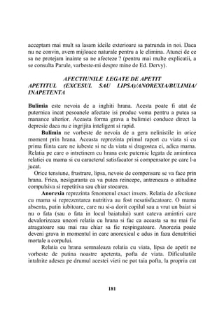 acceptam mai mult sa lasam ideile exterioare sa patrunda in noi. Daca
nu ne convin, avem mijloace naturale pentru a le elimina. Atunci de ce
sa ne protejam inainte sa ne afecteze ? (pentru mai multe explicatii, a
se consulta Parule, varbeste-mi despre mine de Ed. Dervy).
AFECTIUNILE LEGATE DE APETIT
APETITUL (EXCESUL SAU LIPSA)/ANOREXIA/BULIMIA/
INAPETENTA
Bulimia este nevoia de a inghiti hrana. Acesta poate fi atat de
puternica incat pesoanele afectate isi produc voma pentru a putea sa
manance ulterior. Aceasta forma grava a bulimiei conduce direct la
depresie daca nu e ingrijita inteligent si rapid.
Bulimia ne vorbeste de nevoia de a gera nelinistile in orice
moment prin hrana. Aceasta reprezinta primul raport cu viata si cu
prima fiinta care ne iubeste si ne da viata si dragostea ei, adica mama.
Relatia pe care o intretinem cu hrana este puternic legata de amintirea
relatiei cu mama si cu caracterul satisfacator si compensator pe care l-a
jucat.
Orice tensiune, frustrare, lipsa, nevoie de compensare se va face prin
hrana. Frica, nesiguranta ca va putea reincepe, antreneaza o atitudine
compulsiva si repetitiva sau chiar stocarea.
Anorexia reprezinta fenomenul exact invers. Relatia de afectiune
cu mama si reprezentarea nutritiva au fost nesatisfacatoare. O mama
absenta, putin iubitoare, care nu si-a dorit copilul sau a vrut un baiat si
nu o fata (sau o fata in locul baiatului) sunt cateva amintiri care
devalorizeaza uneori relatia cu hrana si fac ca aceasta sa nu mai fie
atragatoare sau mai rau chiar sa fie respingatoare. Anorezia poate
deveni grava in momentul in care anorexicul e adus in faza denutritiei
mortale a corpului.
Relatia cu hrana semnaleaza relatia cu viata, lipsa de apetit ne
vorbeste de putina noastre apetenta, pofta de viata. Dificultatile
intalnite adesea pe drumul acestei vieti ne pot taia pofta, la propriu cat

181

 