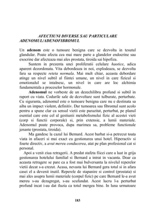 AFECTIUNI DIVERSE SAU PARTICULARE
ADENOMUL/ADENOFIBROMUL
Un adenom este o tumoare benigna care se dezvolta in tesutul
glandular. Poate afecta cea mai mare parte a glandelor endocrine sau
exocrine dar afecteaza mai ales prostata, tiroida sai hipofiza.
Suntem in prezenta unei proliferatii celulare haotice, adica
aparent dezordonata. Vita debordeaza in noi, explodeaza, se dezvolta
fara sa respecte reteta normala. Mai mult chiar, aceasta debordare
atinge un nivel subtil al fiintei umane, un nivel in care fizicul si
emotionalul se intalnesc, un nivel in care are loc alchimia
fundamentala a proceselor hormonale.
Adenomul ne vorbeste de un dezechilibru profund si subtil in
raport cu viata. Codurile sale de dezvoltare sunt tulburate, perturbate.
Cu siguranta, adenomul este o tumoare benigna care nu e destinata sa
aiba un impact violent, definitiv. Dar tumoarea sau fibromul sunt acolo
pentru a spune clar ca sensul vietii este parazitat, perturbat, pe planul
esential care este cel al gestiunii metabolismului fizic al acestei vieti
(corp si functii corporale) si, prin extensie, a lumii materiale.
Adenomul poate provoca, dupa marimea sa, probleme functionale
jenante (prostata, tiroida).
Ma gandesc la cazul lui Bernard. Acest barbat si-a petrecut toata
viata in afaceri si mai exact cu gestionarea unui hotel. Hiperactiv si
foarte directiv, a avut mereu conducerea, atat pe plan profesional cat si
personal.
Apoi a venit ziua retragerii. A predat stafeta fiicei care a luat in grija
gestionarea hotelului familial si Bernard a intrat in vacanta. Doar ca
aceasta retragere se pare ca a fost mai bulversanta la nivelul reperelor
vietii decat s-a crezut. Acasa, nevasta lui Bernard gera totul si in afara
casei el a devenit inutil. Reperele de stapanire si control (prostata) si
mai ales asupra lumii materiale (corpul fizic) pe care Bernard le-a avut
mereu s-au dezagregat, s-au scufundat. Acest lucru l-a perturbat
profund incat i-au dat iluzia ca totul mergea bine. In luna urmatoare

183

 