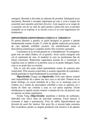 retragerii, Bernard a dezvoltat un adenom de prostata. Intelegand acest
mecanism, Bernard a acceptat importanta pe care a avut-o asupra lui
exercitiul unei anumite activitati directive. I-am sugerat sa se ocupe de
o asociatie sau de un club de sport pentru a putea din nou sa permita
energiilor sa se exprime si sa circule corect si sa evite degenerarea lor
(tumoarea).
HIPERTIROIDA/HIPOTIROIDA/NODULUL TIROIDIAN
Pe partea dinainte a gatului, in golul laringeal se gaseste o glanda
fundamentala numita tiroida. E vorba de glanda endocrina principala,
de care depinde echilibul cresterii, tot metabolismul uman si
dezvoltarea armonioasa a corpului nostru fizic (crestere, greutate).
Localizarea sa la nivelul gatului nu e intamplatoare. In energetica,
gatul este un sediu Chakra, zis al gatului. Acest centru energetic este
cel al exprimarii de sine, al modului in care ne pozitionam fata de
lumea exterioara. Reprezinta capacitatea noastra de a recunoaste si
exprima ceea ce suntem si sa primim ceea ce ne poate imbogati, hrani,
ceea ce ne poate face sa crestem.
Este in cele din urma sediul potentialului nostru de expresie prin
creativitate. Prin aceasta creativitate si aceasta capacitate de exprimare,
tiroida participa in mod fundamental la constiinta de sine.
Hipertiroida (Yang) sau hipotiroida (Yin) sunt adesea semnul
unei imposibilitati de a spune sau face ceea ce am dori. Nimeni nu ne
poate intelege, nu avem metodele de a face sa se inteleaga ceea ce
credem, ne e teama de neacceptare celorlalti a ceea ce spunem, ne e
teama de forta sau violenta a ceea ce s-ar putea exprima. Exista
intotdeauna in spatele acestei retineri o notiune de risc, de pericol, care
ne opreste, ne retine exprimarea.
Forma Yang (Hipertiroida) manifesta o dorinta de razbunare.
Individul este intr-o stare de activitate continua. Focul interior il
consuma si lupta e permanenta. Fizic de altfel, hipertiroidienii par
devorati de acest foc interior. Dar acest foc si aceasta lupta consuma
fara sa produca, pentru ca singura productie este reactiva si de aparare

184

 