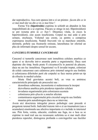 dar neproductiva. Asa cum spunea intr-o zi un prieten : facem din ce in
ce mai mult dar nu din ce in ce mai bine !
Forma Yin (hipotiroida) exprima in schimb un abandon in fata
imposibilitatii de a se exprima. Flacara se stinge in noi. Hipotiroidienii
se pot rezuma prin la ce bun ?. Dinamica vitala, in exces la
hipertiroidienii, este acum insuficienta. Corpul nu mai arde si prin
urmare, stocheaza. Volumul sau creste, ca pentru a compensa
exprimarea insuficienta. Noduli frecventi vin sa marcheze emotiile,
dorintele, poftele sau frustrarile retinute, lateralitatea lor oferind un
plus de informatii despre sensul lor ascuns.
CANCERUL/TUMORILE CANCEROASE

-

Cancerul si tumorile canceroase sunt inmultirea celulara anarhica ce
apare si se dezvolta intr-o anumita parte a organismului. Daca sunt
depistate din timp, boala poate fi circumscri3a in punctul de plecare,
daca nu are loc inmultirea. Organismul va fi invadat treptat, colonizat
de celule canceroase care calatoresc prin sistemul sangvin sau limfatic
si colonizarea diferitelor parti ale corpului se face mereu printr-un tip
de efractie in mediul celular.
Stiuta fiind gravitatea acestei boli, as vrea sa amintesc
caracteristicile principale ale procesului sau :
dezordinea subterana, inconstienta si nedureroasa la inceput
dezvoltarea anarhica prin pierderea reperelor celulare
invadarea organismului prin colonizarea acestuia
colonizarea prin efractie a zonelor afectate
contaminarea organismului prin circuitul sangvin sau limfatic
moartea prin autodistrugere daca nu se intervine.
Avem aici descrierea intregului proces psihologic care precede si
pregateste terenul bolii. Individul traieste intr-o zi un traumatism (sau o
acumulare) emotionala sau afectiva importanta si o inchide in interiorul
sau. Prin forta, vointa, educatie, credinta sau fuga, nu o lasa sa se
exprime in mod real sau nu recunoaste suferinta sa si mai mult chiar
pierderea reperelor, distrugerea profunda a convingerilor sau iluziilor

185

 