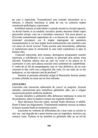 pe care o reprezinta. Traumatismul este resimtit inconstient ca o
intruzie, o efractie interioara si unda de soc va coloniza treptat
constructia psihologica a persoanei.
Echilibrul interior al individului va pierde incetul cu incetul reperele,
va deveni haotic si cu tendinte suicidare pentru structura fiintei (opus
procesului alergic care nu e niciodata canceros). Tot acest proces se
d%zvolta contaminand capacitatea de a se bucura de viata si emotiile
(sistemul circulator) vor fi treptat impregnate de amintirea
traumatismului si vor lasa treptat locul sentimentelor sau emotiilor care
vor mina ele insele terenul. Toate acestea sunt inconstiente, subterane
si nedureroase pana in momentul in care totul explodeaza si apar la
lumina zilei.
Cancerul reprezinta, prin urmare, distrugerea programarii noastre
interioare a echilibrului si se exprima in principal prin prima zona
afectata. Exprima adesea rani pe care nu vrem si nu putem as le
cicatrizam si care sunt adesea asociate unui sentiment de culpabilitate.
E vorba de un fel de autopedepsire care se vrea definitiva, de un esec
constant in fata vietii sau a alegerilor din viata. Ce am ratat, de ce ma
pedepsesc, ce imi reprosez atat de profund ?
Suntem in prezenta ultimului strigat al Maestrului Interior pentru
ca toate celelalte au esuat sau au fost sufocate.
LEUCEMIA
Leucemia este cunoscuta subnumele de cancer al sangelui. Aceasta
maladie, caracterizata prin inmultirea globulelor albe, are o origine
necunoscuta pentru medicina moderna.
Aceasta inmultire a globulelor albe debuteaza totdeauna in zona lor
de producere, adica in maduva osoasa sau organele limfoide.
Desi afecteaza frecvent copiii, aceasta boala afecteaza si adultii.
Poate fi lenta sau fulgeratoare. Tratamentele moderne reusesc sa reduca
la tacere aceasta boala in numeroase cazuri.
Leucemia ne vorbeste de dificultatea de a lasa viata sa circule in
noi, sau mai degraba de o pana interna care ne impiedica, interzice sau
omoara viata. Trebuie sa ne amintim ca globulele albe au un rol de

186

 