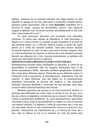aparare. Actiunea lor in sistemul imunitar este major pentru ca sunt
capabile sa ajunga in cea mai mare parte a tesuturilor corpului pentru
apararea contra agresiunilor. Dar in cazul leucemiei, inmultirea lor si
trecerea in sange, creeaza un dezechilibru agresiv care saraceste
sangele in globule rosii. Si tocmai acestea sunt purtatoarele si cele care
aduc viata (oxigenul) in noi !
Ca toate cancerele, leucemia este rezultatul unei dezordini
interioare. O cauza care ramane de identificat in viata persoanei, a
frapat-o cu o forta extrema si a produs aceasta dezordine la nivelul cel
mai profund pentru ca e vorba de maduva osoasa, si destul de suptil
pentru ca e vorba de sistemul limfatic. Sunt prin urmare afectate
structurile legaturii cu viata. In plus, cum sunt la nivelul sangelui, ceea
ce a fost destructurat are legatura cu bucuria de a trai, dreptul la aceasta
bucurie sau placerea de a trai. Aceasta destructurare se produce din
cauza unei dezvoltari excesive a apararii.
MONONUCLEOZA/MONONUCLEOZA INFECTIOASA
Mononucleoza prezinta multe similitudini cu leucemia. E vorba de un
dezechilibru al globulelor albe ale sangelui. Simtomele sunt si ele
foarte asemanatoare (febra, oboseala, umflarea ganglionilor limfatici).
Dar exista doua diferente majore. Prima din aceste diferente consta in
caracterul viral si necanceros al mononucleozei. Agresiunea vine din
exterior. A doua diferenta vine din faptul ca, in mononucleoza,
inmultirea leucocitelor nu provine din maduva ci din structurile
limfoide. Structura profunda a persoanei nu este afectata, chiar daca
un nivel subtil (sistemul limfoid) a fost afectat.
Dinamica generala este aceeasi ca in cazul leucemiei. Suntem in
prezenta unei dificultati de a lasa viata sa circule in noi. Si aici, ceva
din noi a decis sa impiedice, sa interzica sau sa omoare viata. Diferenta
consta in profunzimea problemei. In cazul mononucleozei, agresiunea
exterioara (virus) semn al dezechilibrului in relatie cu viata si fericirea
este datorat celuilalt. Cu sigurata e vorba de o persoana care a trait una
sau mai multe situatii in care sentimentul de castrarea a fericirii a fost
puternic. Interzicerea sau impiedicarea de a se bucura de viata, de a
lasa viata sa vibreze in noi, sa se exprime, au venit din partea unei

187

 