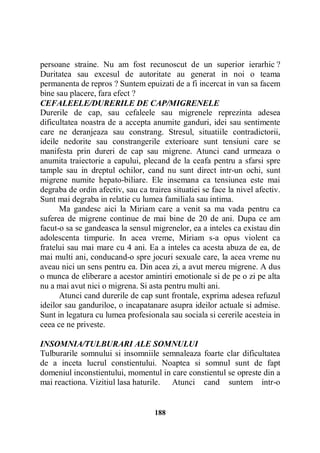 persoane straine. Nu am fost recunoscut de un superior ierarhic ?
Duritatea sau excesul de autoritate au generat in noi o teama
permanenta de repros ? Suntem epuizati de a fi incercat in van sa facem
bine sau placere, fara efect ?
CEFALEELE/DURERILE DE CAP/MIGRENELE
Durerile de cap, sau cefaleele sau migrenele reprezinta adesea
dificultatea noastra de a accepta anumite ganduri, idei sau sentimente
care ne deranjeaza sau constrang. Stresul, situatiile contradictorii,
ideile nedorite sau constrangerile exterioare sunt tensiuni care se
manifesta prin dureri de cap sau migrene. Atunci cand urmeaza o
anumita traiectorie a capului, plecand de la ceafa pentru a sfarsi spre
tample sau in dreptul ochilor, cand nu sunt direct intr-un ochi, sunt
migrene numite hepato-biliare. Ele insemana ca tensiunea este mai
degraba de ordin afectiv, sau ca trairea situatiei se face la nivel afectiv.
Sunt mai degraba in relatie cu lumea familiala sau intima.
Ma gandesc aici la Miriam care a venit sa ma vada pentru ca
suferea de migrene continue de mai bine de 20 de ani. Dupa ce am
facut-o sa se gandeasca la sensul migrenelor, ea a inteles ca existau din
adolescenta timpurie. In acea vreme, Miriam s-a opus violent ca
fratelui sau mai mare cu 4 ani. Ea a inteles ca acesta abuza de ea, de
mai multi ani, conducand-o spre jocuri sexuale care, la acea vreme nu
aveau nici un sens pentru ea. Din acea zi, a avut mereu migrene. A dus
o munca de eliberare a acestor amintiri emotionale si de pe o zi pe alta
nu a mai avut nici o migrena. Si asta pentru multi ani.
Atunci cand durerile de cap sunt frontale, exprima adesea refuzul
ideilor sau ganduriloe, o incapatanare asupra ideilor actuale si admise.
Sunt in legatura cu lumea profesionala sau sociala si cererile acesteia in
ceea ce ne priveste.
INSOMNIA/TULBURARI ALE SOMNULUI
Tulburarile somnului si insomniile semnaleaza foarte clar dificultatea
de a inceta lucrul constientului. Noaptea si somnul sunt de fapt
domeniul inconstientului, momentul in care constientul se opreste din a
mai reactiona. Vizitiul lasa haturile. Atunci cand suntem intr-o

188

 