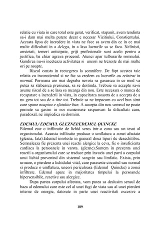 relatie cu viata in care totul este gerat, verificat, stapanit, avem tendinta
sa-i dam mai multa putere decat e necesar Vizitiului, Constientului.
Aceasta lipsa de incredere in viata ne face sa avem din ce in ce mai
multe dificultati in a delega, in a lasa lucrurile sa se faca. Nelinisti,
anxietati, temeri anticipate, griji profesionale sunt acolo pentru a
justifica, ba chiar agrava procesul. Atunci apar tulburarile somnului.
Gandirea nu-si inceteaza activitatea si uneori ne trezeste de mai multe
ori pe noapte.
Riscul consta in recurgerea la somnifere. De fapt acestea taie
relatia cu inconstientul si ne fac sa credem ca lucrurile au reintrat in
normal. Persoana are mai degraba nevoia sa gaseasca in ce mod va
putea sa slabeasca presiunea, sa se destinda. Trebuie sa accepte sa-si
asume riscul de a se lasa sa mearga din nou. Este necesara o munca de
recapatare a increderii in viata, in capacitatea noastra de a accepta de a
nu gera tot sau de a tine tot. Trebuie sa ne impacam cu acel bun simt
care spune noaptea e sfatuitor bun. A accepta din nou somnul ne poate
permite sa gasim in noi numeroase raspunsuri la dificultati care,
paradoxal, ne impiedica sa dormim.
EDEMUL/ EDEMUL GLEZNEI/EDEMUL QUINCKE
Edemul este o infiltratie de lichid seros intr-o zona sau un tesut al
organismului. Aceasta infiltratie produce o umflatura a zonei afectate
(glezna, fata).Edemul insoteste in general doua tipuri de dezechilibre.
Semnaleaza fie prezenta unei reactii alergice la ceva, fie o insuficienta
cardiaca la persoanele in varsta. (glezne).Suntem in prezenta unei
reactii a organismului care se traduce prin invazia unei parti a corpului
unui lichid provenind din sistemul sangvin sau limfatic. Exista, prin
urmare, o pierdere a lichidului vital, care paraseste circuitul sau normal
si produce o umflatura, uneori periculoasa (Edemul Quincke) a zonei
infiltrate. Edemul apare in majoritatea timpului la persoanele
hipersensibile, reactive sau alergice.
Dupa partea corpului afectata, vom putea sa deslusim sensul de
baza al edemului care este cel al unei fugi de viata sau al unei pierderi
interne de energie, datorate in parte unei reactivitati excesive a

189

 