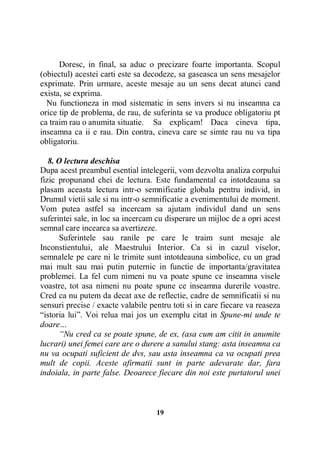 Doresc, in final, sa aduc o precizare foarte importanta. Scopul
(obiectul) acestei carti este sa decodeze, sa gaseasca un sens mesajelor
exprimate. Prin urmare, aceste mesaje au un sens decat atunci cand
exista, se exprima.
Nu functioneza in mod sistematic in sens invers si nu inseamna ca
orice tip de problema, de rau, de suferinta se va produce obligatoriu pt
ca traim rau o anumita situatie. Sa explicam! Daca cineva tipa,
inseamna ca ii e rau. Din contra, cineva care se simte rau nu va tipa
obligatoriu.
8. O lectura deschisa
Dupa acest preambul esential intelegerii, vom dezvolta analiza corpului
fizic propunand chei de lectura. Este fundamental ca intotdeauna sa
plasam aceasta lectura intr-o semnificatie globala pentru individ, in
Drumul vietii sale si nu intr-o semnificatie a evenimentului de moment.
Vom putea astfel sa incercam sa ajutam individul dand un sens
suferintei sale, in loc sa incercam cu disperare un mijloc de a opri acest
semnal care incearca sa avertizeze.
Suferintele sau ranile pe care le traim sunt mesaje ale
Inconstientului, ale Maestrului Interior. Ca si in cazul viselor,
semnalele pe care ni le trimite sunt intotdeauna simbolice, cu un grad
mai mult sau mai putin puternic in functie de importanta/gravitatea
problemei. La fel cum nimeni nu va poate spune ce inseamna visele
voastre, tot asa nimeni nu poate spune ce inseamna durerile voastre.
Cred ca nu putem da decat axe de reflectie, cadre de semnificatii si nu
sensuri precise / exacte valabile pentru toti si in care fiecare va reaseza
“istoria lui”. Voi relua mai jos un exemplu citat in Spune-mi unde te
doare…
“Nu cred ca se poate spune, de ex, (asa cum am citit in anumite
lucrari) unei femei care are o durere a sanului stang: asta inseamna ca
nu va ocupati suficient de dvs, sau asta inseamna ca va ocupati prea
mult de copii. Aceste afirmatii sunt in parte adevarate dar, fara
indoiala, in parte false. Deoarece fiecare din noi este purtatorul unei

19

 