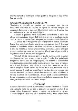 noastra crezand ca distrugem lumea (pentru a ne apara si nu pentru a
face rau lumii).
OBEZITATEA/EXCESUL DE GREUTATE
Obezitatea si excesele de greutate sau ingrasarea sunt semnele
insecuritatii materiale si afective in raport cu viitorul apropiat sau
indepartat. Inseamna si ca avem dificultati in a integra diversele faze
ale vietii noastre in care am intalnit lipsuri.
Suntem in prezenta unei insecuritati inconstiente, a unei frici
adesea neperceputa de lipsuri. Indivizii simt nevoia sa stocheze, pentru
cazul in care o sa ducem lipsa, sau pentru a evita reaparitia lipsurilor.
Al doilea tip de nesiguranta este in legatura cu lumea exterioara.
Teama de a trebui sa infrunte, sa riste sa nu reuseasca, de a fi dezarmat
ne duce la situatia de a stoca. Astfel nu mai riscam sa fim dezarmati si
in plus ne permite sa punem grasime intre lume si noi, sa ne protejam
printr-o cantitate de carne sau de grasime. Grasii sunt adesea tandrii si
fragili si au o mare nevoie de a fi asigurati.
Ultimul tip de suferinta care se poate exprima prin ingrasare
excesiva este mai grav pentru ca este negativ. E vorba de o tentativa de
denigrare a sinelui sau de autopedepsire. Ne permite sa devalorizam
propria imagine si sa putem astfel sa spunem vezi bine ca nu arati bine,
nu esti nici frumoasa, asa ca nu te putem iubi. Incercam astfel sa
uratim imaginea nostra fata de noi insine dar si fata de ceilalti. Dar in
spatele acestor 3 nivele de semnificatii, exista o trauma comuna care
este cea a relatiei afective cu mama (hrana) care nu a fost echilibrata si
pe care incercam sa o compensam. Atunci cand aceasta componenta
devine preponderenta, dinamica alimentara, bulimia sau anorexia devin
un mijloc suplimentar de a accentua mesajul.
CONCLUZII
In concluzia acestei lucrari, as vrea sa revin asupra finalitatii si folosirii
sale. Aceasta carte nu are nici o pretentie de adevar absolut. E un
simplu mijloc de decodare, propus celor care vor sa incerce sa citeasca
si sa inteleaga si altfel ceea ce se numeste boala. Poate uneori parea

191

 