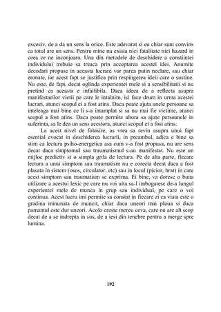 excesiv, de a da un sens la orice. Este adevarat si eu chiar sunt convins
ca totul are un sens. Pentru mine nu exista nici fatalitate nici hazard in
ceea ce ne inconjoara. Una din metodele de deschidere a constiintei
individului trebuie sa treaca prin acceptarea acestei idei. Anumite
decodari propuse in aceasta lucrare vor parea putin neclare, sau chiar
eronate, iar acest fapt se justifica prin respingerea ideii care o sustine.
Nu este, de fapt, decat oglinda experientei mele si a sensibilitatii si nu
pretind ca aceasta e infailibila. Daca ideea de a reflecta asupra
manifestarilor vietii pe care le intalnim, isi face drum in urma acestei
lucrari, atunci scopul ei a fost atins. Daca poate ajuta unele persoane sa
inteleaga mai bine ce li s-a intamplat si sa nu mai fie victime, atunci
scopul a fost atins. Daca poate permite altora sa ajute persoanele in
suferinta, sa le dea un sens acestora, atunci scopul ei a fost atins.
La acest nivel de folosire, as vrea sa revin asupra unui fapt
esential evocat in deschiderea lucrarii, in preambul, adica e bine sa
stim ca lectura psiho-energetica asa cum v-a fost propusa, nu are sens
decat daca simptomul sau traumatismul s-au manifestat. Nu este un
mijloc predictiv si o simpla grila de lectura. Pe de alta parte, fiecare
lectura a unui simptom sau traumatism nu e corecta decat daca a fost
plasata in sistem (osos, circulator, etc) sau in locul (picior, brat) in care
acest simptom sau traumatism se exprima. Ei bine, va doresc o buna
utilizare a acestui lexic pe care nu voi uita sa-l imbogatesc de-a lungul
experientei mele de munca in grup sau individual, pe care o voi
continua. Acest lucru imi permite sa constat in fiecare zi ca viata este o
gradina minunata de muncit, chiar daca uneori mai ploua si daca
pamantul este dur uneori. Acolo creste mereu ceva, care nu are alt scop
decat de a se indrepta in sus, de a iesi din tenebre pentru a merge spre
lumina.

192

 