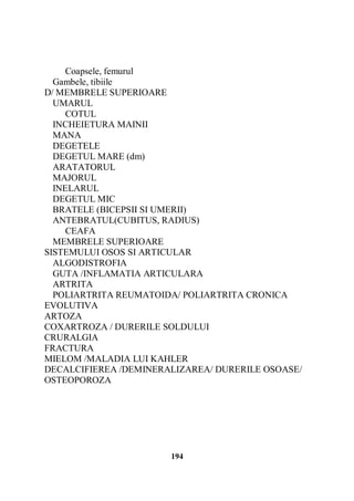 Coapsele, femurul
Gambele, tibiile
D/ MEMBRELE SUPERIOARE
UMARUL
COTUL
INCHEIETURA MAINII
MANA
DEGETELE
DEGETUL MARE (dm)
ARATATORUL
MAJORUL
INELARUL
DEGETUL MIC
BRATELE (BICEPSII SI UMERII)
ANTEBRATUL(CUBITUS, RADIUS)
CEAFA
MEMBRELE SUPERIOARE
SISTEMULUI OSOS SI ARTICULAR
ALGODISTROFIA
GUTA /INFLAMATIA ARTICULARA
ARTRITA
POLIARTRITA REUMATOIDA/ POLIARTRITA CRONICA
EVOLUTIVA
ARTOZA
COXARTROZA / DURERILE SOLDULUI
CRURALGIA
FRACTURA
MIELOM /MALADIA LUI KAHLER
DECALCIFIEREA /DEMINERALIZAREA/ DURERILE OSOASE/
OSTEOPOROZA

194

 