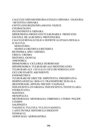 CALCULII URINARI/DISURIA/LITIAZA URINARA / OLIGURIA
/ RETENTIA URINARA
CISTITA/ENUREZIS/INFLAMATIA VEZICII
COLIBACILOZA
INCONTINENTA URINARA
HIPERTROFIA PROSTATEI/TULBURARILE PROSTATEI
EXCESUL DE ALBUMINA /PROTEINURIA
CALCULII RENALI/COLICA NEFRITICA/LITIAZA RENALA
(CALCULI)
HEMATURIA
NEFRITA/URETRITA/URETERITA
RETINEREA APEI / EDEMUL
UREEA/ UREMIA
SISTEMUL GENITAL
AMENOREA
DISMENOREA/ CICLURILE DUREROASE
HIPOMENOREA/ TULBURARI ALE MENSTRUATIEI/
TULBURARI ALE CICLULUI/ CICLURI NEREGULATE/
CICLURI FOARTE ABUNDENTE
ENDOMETRITA
TULBURARI DE ERECTIE/ IMPOTENTA/ FRIGIDITATEA
HERPES GENITAL/ BOLI CU TRANSMITERE SEXUALA
(BLENORAGIE, SIFILIS)/ MICOZE VAGINALE
INSUFICIENTA OVARIANA/ INSUFICIENTA TESTICULARA/
STERILITATEA
MASTOZA
MENOPAUZA
METRORAGIA/ MENORAGIA/ FIBROMUL UTERIN/ POLIPII
UTERINI
SALPINGITA
VAGINITA/ VULVITA/ VULVO-VAGINITA
1.AFECTIUNILE SISTEMULUI DIGESTIV
STOMACUL
AEROFAGIA/ AEROGASTRIA

196

 