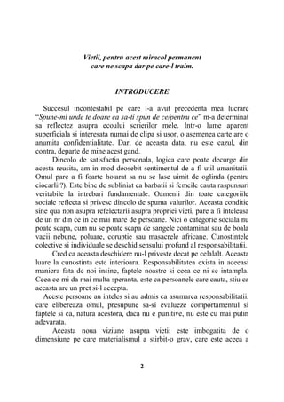 Vietii, pentru acest miracol permanent
care ne scapa dar pe care-l traim.

INTRODUCERE
Succesul incontestabil pe care l-a avut precedenta mea lucrare
“Spune-mi unde te doare ca sa-ti spun de ce/pentru ce” m-a determinat
sa reflectez asupra ecoului scrierilor mele. Intr-o lume aparent
superficiala si interesata numai de clipa si usor, o asemenea carte are o
anumita confidentialitate. Dar, de aceasta data, nu este cazul, din
contra, departe de mine acest gand.
Dincolo de satisfactia personala, logica care poate decurge din
acesta reusita, am in mod deosebit sentimentul de a fi util umanitatii.
Omul pare a fi foarte hotarat sa nu se lase uimit de oglinda (pentru
ciocarlii?). Este bine de subliniat ca barbatii si femeile cauta raspunsuri
veritabile la intrebari fundamentale. Oamenii din toate categoriile
sociale reflecta si privesc dincolo de spuma valurilor. Aceasta conditie
sine qua non asupra refelectarii asupra propriei vieti, pare a fi inteleasa
de un nr din ce in ce mai mare de persoane. Nici o categorie sociala nu
poate scapa, cum nu se poate scapa de sangele contaminat sau de boala
vacii nebune, poluare, coruptie sau masacrele africane. Cunostintele
colective si individuale se deschid sensului profund al responsabilitatii.
Cred ca aceasta deschidere nu-l priveste decat pe celalalt. Aceasta
luare la cunostinta este interioara. Responsabilitatea exista in aceeasi
maniera fata de noi insine, faptele noastre si ceea ce ni se intampla.
Ceea ce-mi da mai multa speranta, este ca persoanele care cauta, stiu ca
aceasta are un pret si-l accepta.
Aceste persoane au inteles si au admis ca asumarea responsabilitatii,
care elibereaza omul, presupune sa-si evalueze comportamentul si
faptele si ca, natura acestora, daca nu e punitive, nu este cu mai putin
adevarata.
Aceasta noua viziune asupra vietii este imbogatita de o
dimensiune pe care materialismul a stirbit-o grav, care este aceea a

2

 