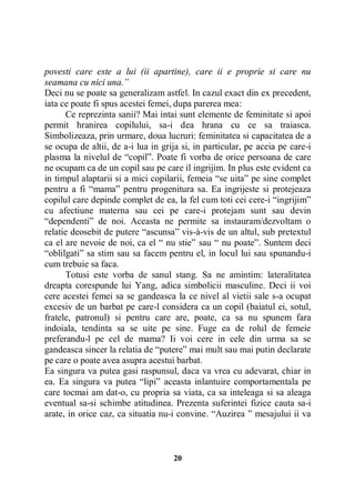 povesti care este a lui (ii apartine), care ii e proprie si care nu
seamana cu nici una.”
Deci nu se poate sa generalizam astfel. In cazul exact din ex precedent,
iata ce poate fi spus acestei femei, dupa parerea mea:
Ce reprezinta sanii? Mai intai sunt elemente de feminitate si apoi
permit hranirea copilului, sa-i dea hrana cu ce sa traiasca.
Simbolizeaza, prin urmare, doua lucruri: feminitatea si capacitatea de a
se ocupa de altii, de a-i lua in grija si, in particular, pe aceia pe care-i
plasma la nivelul de “copil”. Poate fi vorba de orice persoana de care
ne ocupam ca de un copil sau pe care il ingrijim. In plus este evident ca
in timpul alaptarii si a mici copilarii, femeia “se uita” pe sine complet
pentru a fi “mama” pentru progenitura sa. Ea ingrijeste si protejeaza
copilul care depinde complet de ea, la fel cum toti cei cere-i “ingrijim”
cu afectiune materna sau cei pe care-i protejam sunt sau devin
“dependenti” de noi. Aceasta ne permite sa instauram/dezvoltam o
relatie deosebit de putere “ascunsa” vis-à-vis de un altul, sub pretextul
ca el are nevoie de noi, ca el “ nu stie” sau “ nu poate”. Suntem deci
“oblilgati” sa stim sau sa facem pentru el, in locul lui sau spunandu-i
cum trebuie sa faca.
Totusi este vorba de sanul stang. Sa ne amintim: lateralitatea
dreapta corespunde lui Yang, adica simbolicii masculine. Deci ii voi
cere acestei femei sa se gandeasca la ce nivel al vietii sale s-a ocupat
excesiv de un barbat pe care-l considera ca un copil (baiatul ei, sotul,
fratele, patronul) si pentru care are, poate, ca sa nu spunem fara
indoiala, tendinta sa se uite pe sine. Fuge ea de rolul de femeie
preferandu-l pe cel de mama? Ii voi cere in cele din urma sa se
gandeasca sincer la relatia de “putere” mai mult sau mai putin declarate
pe care o poate avea asupra acestui barbat.
Ea singura va putea gasi raspunsul, daca va vrea cu adevarat, chiar in
ea. Ea singura va putea “lipi” aceasta inlantuire comportamentala pe
care tocmai am dat-o, cu propria sa viata, ca sa inteleaga si sa aleaga
eventual sa-si schimbe atitudinea. Prezenta suferintei fizice cauta sa-i
arate, in orice caz, ca situatia nu-i convine. “Auzirea ” mesajului ii va

20

 