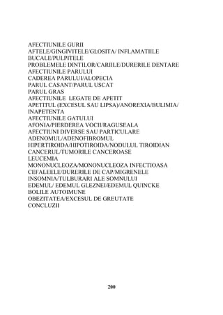 AFECTIUNILE GURII
AFTELE/GINGIVITELE/GLOSITA/ INFLAMATIILE
BUCALE/PULPITELE
PROBLEMELE DINTILOR/CARIILE/DURERILE DENTARE
AFECTIUNILE PARULUI
CADEREA PARULUI/ALOPECIA
PARUL CASANT/PARUL USCAT
PARUL GRAS
AFECTIUNILE LEGATE DE APETIT
APETITUL (EXCESUL SAU LIPSA)/ANOREXIA/BULIMIA/
INAPETENTA
AFECTIUNILE GATULUI
AFONIA/PIERDEREA VOCII/RAGUSEALA
AFECTIUNI DIVERSE SAU PARTICULARE
ADENOMUL/ADENOFIBROMUL
HIPERTIROIDA/HIPOTIROIDA/NODULUL TIROIDIAN
CANCERUL/TUMORILE CANCEROASE
LEUCEMIA
MONONUCLEOZA/MONONUCLEOZA INFECTIOASA
CEFALEELE/DURERILE DE CAP/MIGRENELE
INSOMNIA/TULBURARI ALE SOMNULUI
EDEMUL/ EDEMUL GLEZNEI/EDEMUL QUINCKE
BOLILE AUTOIMUNE
OBEZITATEA/EXCESUL DE GREUTATE
CONCLUZII

200

 