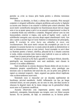 permite sa evite sa treaca prin boala pentru a elimina tensiunea
interioara.
Doresc sa abordez, in final, o ultima idee esentiala. Prin mesajul
corpului si strigatul sufletului, atingem problema adevarului si faptului
ca acesta este interior si nu exterior si definit prin criterii absolute. Din
acest motiv semnificatia mesajelor nu functioneaza decat intr-un singur
sens si nu se poate spune a privi ca un anumit comportament va duce la
o anumita boala sau suferinta a corpului. Singurul adevar care ne este
transcendent, exterior si impus, este acela al legilor vietii , acela al
echilibrului energetic care serveste drept suport manifestarii vietii. Am
ales o parte a acestor legi in Cerul Anterior si inlantuirea lor principala,
poate fi scurtata in orice lucru sau atitudine in exces este
rea/daunatoare. Din acest motiv oricare din exemplele pe care le voi
propune in aceasta lucrare nu va cauta catusi de putin sa demonstreze si
nici sa demonstreze ceea ce este (orice). Acest exemplu va servi doar
ca ilustrare pentru a lamuri, clarifica, plecand de la o situatie concreta
si reala, relatia existenta intre trairea unui individ si ceea ce sufera in
corpul sau (si poate primul pas spre o solutie).
Pentru ca lexical sa fie facil, agreabil si inteligent folosit, durerile,
patologiile sau traumatismele care sunt analizate, sunt clasate in
sisteme si in ordine alfabetica.
Sunt clasificate in sisteme deoarece fiecare dintre ele are in sine o
inlantuire proprie semnificativa. Prin urmare, orice patologie sau
tensiune care se manifesta intr-unul din ele, are un prim sens global in
raport cu sistemul respectiv. Apoi, organul sau partea direct implicata
vine sa desavardeasca acest sens.
Sistemele osos si muscular cer un decodaj suplimentar de
localizare, privind membrele. Astfel, inflamarile vor lua, pe langa
sistemul insusi, un sens propriu, are un sens in sine, dar daca acesta se
situeaza la degetul mare de la mana stanga sau la genunchiul drept,
acest sens va fi puternic modificat.
Aceasta observatie este importanta pentru toate ramurile
medicinii, osteopatie, kinesiterapie sau terapie, care vor folosi aceasta
lucrare. Ea ne permite, de fapt, sa constatam ca, in lectura psiho-

21

 