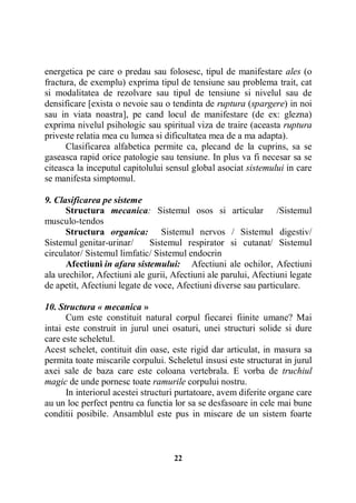 energetica pe care o predau sau folosesc, tipul de manifestare ales (o
fractura, de exemplu) exprima tipul de tensiune sau problema trait, cat
si modalitatea de rezolvare sau tipul de tensiune si nivelul sau de
densificare [exista o nevoie sau o tendinta de ruptura (spargere) in noi
sau in viata noastra], pe cand locul de manifestare (de ex: glezna)
exprima nivelul psihologic sau spiritual viza de traire (aceasta ruptura
priveste relatia mea cu lumea si dificultatea mea de a ma adapta).
Clasificarea alfabetica permite ca, plecand de la cuprins, sa se
gaseasca rapid orice patologie sau tensiune. In plus va fi necesar sa se
citeasca la inceputul capitolului sensul global asociat sistemului in care
se manifesta simptomul.
9. Clasificarea pe sisteme
Structura mecanica: Sistemul osos si articular /Sistemul
musculo-tendos
Structura organica: Sistemul nervos / Sistemul digestiv/
Sistemul genitar-urinar/
Sistemul respirator si cutanat/ Sistemul
circulator/ Sistemul limfatic/ Sistemul endocrin
Afectiuni in afara sistemului: Afectiuni ale ochilor, Afectiuni
ala urechilor, Afectiuni ale gurii, Afectiuni ale parului, Afectiuni legate
de apetit, Afectiuni legate de voce, Afectiuni diverse sau particulare.
10. Structura « mecanica »
Cum este constituit natural corpul fiecarei fiinite umane? Mai
intai este construit in jurul unei osaturi, unei structuri solide si dure
care este scheletul.
Acest schelet, contituit din oase, este rigid dar articulat, in masura sa
permita toate miscarile corpului. Scheletul insusi este structurat in jurul
axei sale de baza care este coloana vertebrala. E vorba de truchiul
magic de unde pornesc toate ramurile corpului nostru.
In interiorul acestei structuri purtatoare, avem diferite organe care
au un loc perfect pentru ca functia lor sa se desfasoare in cele mai bune
conditii posibile. Ansamblul este pus in miscare de un sistem foarte

22

 