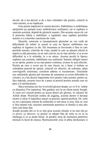 decide, de a lua decizii si de a face schimbari (de pozitie, criterii) in
viata noastra, sa ne implicam.
Este poarta implicarii in sensul deciziei. Stabilitatea si mobilitatea
sprijinului pe pamant (care simbolizeaza realitatea), cat si supletea si
usurinta acestuia, depind de gleznele noastre. Din aceasta cauza ele vor
fi proiectia fidela a stabilitatii, a rigiditatii saua supletei pozitiilor
noastre si a criteriilor constiente de viata.
Durerile, entorsele si traumatismele gleznelor ne vor vorbi de
dificultatile de relatie in sensul in care ne lipsesc stabilitatea sau
supletea in legatura cu ele. Ele inseamna ca traversam o faza in care
pozitiile noastre, criteriile de viata, modul in care ne plasam oficial in
raport cu alta persoana, nu ne mai convin, nu ne mai satisfac si ca avem
dificultati in a le schimba, in a ne misca. Acestor pozitii le lipsesc
supletea sau usurinta, stabilitatea sau realismul. Suntem obligati atunci
sa ne oprim, pentru ca nu mai putem continua, avansa in acea directie.
Pozitia pe care o avem sau la care tinem, nu e bune si trebuie sa
schimbam punctul de sprijin, criteriul zis obiectiv, de referinta, adica
convingerile exterioare, constient admise si recunoscute. Tensiunile
sau suferintele gleznei pot insemna de asemenea ca avem dificultati in
a hotari, in a lua decizii importante in/si pentru viata noastra, pentru ca,
fara indoiala, aceasta risca de a pune in pericol pozitia actuala care ne
pare a fi satisfacatoare.
Daca tensiunea are loc la nivelul gleznei drepte, ea va fi in relatie
cu dinamica Yin (materna). Ma gandesc aici la un client numit Joseph.
A venit sa-l consult pentru ca acuza dureri ale gleznei, in calcaiul lui
Achile drept. Practicant asiduu de jogging, aceasta durere il deranja
enorm si chiar il impiedica uneori sa practice sportul preferat. Or, sotia
sa era o persoana extrem de nelinistita si nervoasa si crea, fara se vrea
si fara intentii rele, tensiuni emotionale puternice in familie si mai ales
intre cele doua fete.
Joseph accepta din ce in ce mai greu aceasta situatie si nu mai stia pe
ce picior sa danseze, ce pozitie sa adopte fata de sotia sa ca ea sa
inteleaga si sa se poata linisti. In paralel, traia de asemenea puternice
tensiuni la locul de munca. Restructurarile erau in plina desfasurare si

29

 