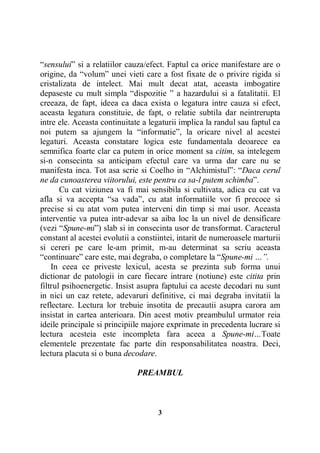 “sensului” si a relatiilor cauza/efect. Faptul ca orice manifestare are o
origine, da “volum” unei vieti care a fost fixate de o privire rigida si
cristalizata de intelect. Mai mult decat atat, aceasta imbogatire
depaseste cu mult simpla “dispozitie ” a hazardului si a fatalitatii. El
creeaza, de fapt, ideea ca daca exista o legatura intre cauza si efect,
aceasta legatura constituie, de fapt, o relatie subtila dar neintrerupta
intre ele. Aceasta continuitate a legaturii implica la randul sau faptul ca
noi putem sa ajungem la “informatie”, la oricare nivel al acestei
legaturi. Aceasta constatare logica este fundamentala deoarece ea
semnifica foarte clar ca putem in orice moment sa citim, sa intelegem
si-n consecinta sa anticipam efectul care va urma dar care nu se
manifesta inca. Tot asa scrie si Coelho in “Alchimistul”: “Daca cerul
ne da cunoasterea viitorului, este pentru ca sa-l putem schimba”.
Cu cat viziunea va fi mai sensibila si cultivata, adica cu cat va
afla si va accepta “sa vada”, cu atat informatiile vor fi precoce si
precise si cu atat vom putea interveni din timp si mai usor. Aceasta
interventie va putea intr-adevar sa aiba loc la un nivel de densificare
(vezi “Spune-mi”) slab si in consecinta usor de transformat. Caracterul
constant al acestei evolutii a constiintei, intarit de numeroasele marturii
si cereri pe care le-am primit, m-au determinat sa scriu aceasta
“continuare” care este, mai degraba, o completare la “Spune-mi …”.
In ceea ce priveste lexicul, acesta se prezinta sub forma unui
dictionar de patologii in care fiecare intrare (notiune) este citita prin
filtrul psihoenergetic. Insist asupra faptului ca aceste decodari nu sunt
in nici un caz retete, adevaruri definitive, ci mai degraba invitatii la
reflectare. Lectura lor trebuie insotita de precautii asupra carora am
insistat in cartea anterioara. Din acest motiv preambulul urmator reia
ideile principale si principiile majore exprimate in precedenta lucrare si
lectura acesteia este incompleta fara aceea a Spune-mi…Toate
elementele prezentate fac parte din responsabilitatea noastra. Deci,
lectura placuta si o buna decodare.
PREAMBUL

3

 