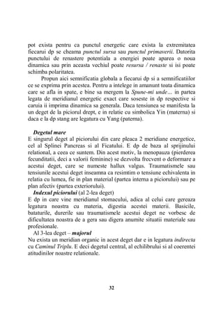 pot exista pentru ca punctul energetic care exista la extremitatea
fiecarui dp se cheama punctul sursa sau punctul primaverii. Datorita
punctului de renastere potentiala a energiei poate aparea o noua
dinamica sau prin aceasta vechiul poate resursa / renaste si isi poate
schimba polaritatea.
Propun aici semnificatia globala a fiecarui dp si a semnificatiilor
ce se exprima prin acestea. Pentru a intelege in amanunt toata dinamica
care se afla in spate, e bine sa mergem la Spune-mi unde… in partea
legata de meridianul energetic exact care soseste in dp respective si
caruia ii imprima dinamica sa generala. Daca tensiunea se manifesta la
un deget de la piciorul drept, e in relatie cu simbolica Yin (materna) si
daca e la dp stang are legatura cu Yang (paterna).
Degetul mare
E singurul deget al piciorului din care pleaca 2 meridiane energetice,
cel al Splinei Pancreas si al Ficatului. E dp de baza al sprijinului
relational, a ceea ce suntem. Din acest motiv, la menopauza (pierderea
fecunditatii, deci a valorii feminine) se dezvolta frecvent o deformare a
acestui deget, care se numeste hallux valgus. Traumatismele sau
tensiunile acestui deget inseamna ca resimtim o tensiune echivalenta in
relatia cu lumea, fie in plan material (partea interna a piciorului) sau pe
plan afectiv (partea exteriorului).
Indexul piciorului (al 2-lea deget)
E dp in care vine meridianul stomacului, adica al celui care gereaza
legatura noastra cu materia, digestia acestei materii. Basicile,
bataturile, durerile sau traumatismele acestui deget ne vorbesc de
dificultatea noastra de a gera sau digera anumite situatii materiale sau
profesionale.
Al 3-lea deget – majorul
Nu exista un meridian organic in acest deget dar e in legatura indirecta
cu Caminul Triplu. E deci degetul central, al echilibrului si al coerentei
atitudinilor noastre relationale.

32

 