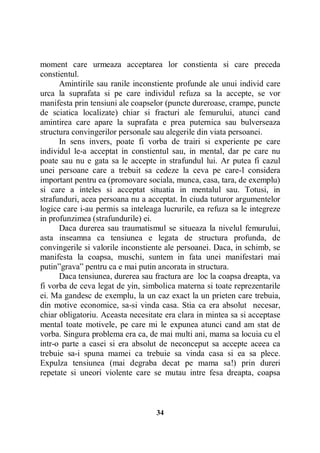 moment care urmeaza acceptarea lor constienta si care preceda
constientul.
Amintirile sau ranile inconstiente profunde ale unui individ care
urca la suprafata si pe care individul refuza sa la accepte, se vor
manifesta prin tensiuni ale coapselor (puncte dureroase, crampe, puncte
de sciatica localizate) chiar si fracturi ale femurului, atunci cand
amintirea care apare la suprafata e prea puternica sau bulverseaza
structura convingerilor personale sau alegerile din viata persoanei.
In sens invers, poate fi vorba de trairi si experiente pe care
individul le-a acceptat in constientul sau, in mental, dar pe care nu
poate sau nu e gata sa le accepte in strafundul lui. Ar putea fi cazul
unei persoane care a trebuit sa cedeze la ceva pe care-l considera
important pentru ea (promovare sociala, munca, casa, tara, de exemplu)
si care a inteles si acceptat situatia in mentalul sau. Totusi, in
strafunduri, acea persoana nu a acceptat. In ciuda tuturor argumentelor
logice care i-au permis sa inteleaga lucrurile, ea refuza sa le integreze
in profunzimea (strafundurile) ei.
Daca durerea sau traumatismul se situeaza la nivelul femurului,
asta inseamna ca tensiunea e legata de structura profunda, de
convingerile si valorile inconstiente ale persoanei. Daca, in schimb, se
manifesta la coapsa, muschi, suntem in fata unei manifestari mai
putin”grava” pentru ca e mai putin ancorata in structura.
Daca tensiunea, durerea sau fractura are loc la coapsa dreapta, va
fi vorba de ceva legat de yin, simbolica materna si toate reprezentarile
ei. Ma gandesc de exemplu, la un caz exact la un prieten care trebuia,
din motive economice, sa-si vinda casa. Stia ca era absolut necesar,
chiar obligatoriu. Aceasta necesitate era clara in mintea sa si acceptase
mental toate motivele, pe care mi le expunea atunci cand am stat de
vorba. Singura problema era ca, de mai multi ani, mama sa locuia cu el
intr-o parte a casei si era absolut de neconceput sa accepte aceea ca
trebuie sa-i spuna mamei ca trebuie sa vinda casa si ea sa plece.
Expulza tensiunea (mai degraba decat pe mama sa!) prin dureri
repetate si uneori violente care se mutau intre fesa dreapta, coapsa

34

 