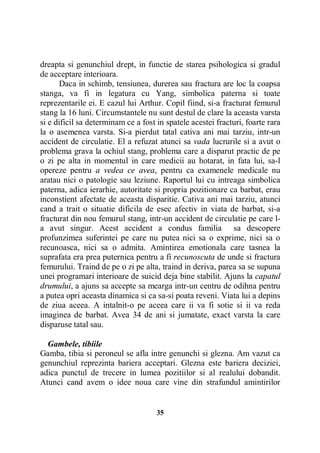 dreapta si genunchiul drept, in functie de starea psihologica si gradul
de acceptare interioara.
Daca in schimb, tensiunea, durerea sau fractura are loc la coapsa
stanga, va fi in legatura cu Yang, simbolica paterna si toate
reprezentarile ei. E cazul lui Arthur. Copil fiind, si-a fracturat femurul
stang la 16 luni. Circumstantele nu sunt destul de clare la aceasta varsta
si e dificil sa determinam ce a fost in spatele acestei fracturi, foarte rara
la o asemenea varsta. Si-a pierdut tatal cativa ani mai tarziu, intr-un
accident de circulatie. El a refuzat atunci sa vada lucrurile si a avut o
problema grava la ochiul stang, problema care a disparut practic de pe
o zi pe alta in momentul in care medicii au hotarat, in fata lui, sa-l
opereze pentru a vedea ce avea, pentru ca examenele medicale nu
aratau nici o patologie sau leziune. Raportul lui cu intreaga simbolica
paterna, adica ierarhie, autoritate si propria pozitionare ca barbat, erau
inconstient afectate de aceasta disparitie. Cativa ani mai tarziu, atunci
cand a trait o situatie dificila de esec afectiv in viata de barbat, si-a
fracturat din nou femurul stang, intr-un accident de circulatie pe care la avut singur. Acest accident a condus familia sa descopere
profunzimea suferintei pe care nu putea nici sa o exprime, nici sa o
recunoasca, nici sa o admita. Amintirea emotionala care tasnea la
suprafata era prea puternica pentru a fi recunoscuta de unde si fractura
femurului. Traind de pe o zi pe alta, traind in deriva, parea sa se supuna
unei programari interioare de suicid deja bine stabilit. Ajuns la capatul
drumului, a ajuns sa accepte sa mearga intr-un centru de odihna pentru
a putea opri aceasta dinamica si ca sa-si poata reveni. Viata lui a depins
de ziua aceea. A intalnit-o pe aceea care ii va fi sotie si ii va reda
imaginea de barbat. Avea 34 de ani si jumatate, exact varsta la care
disparuse tatal sau.
Gambele, tibiile
Gamba, tibia si peroneul se afla intre genunchi si glezna. Am vazut ca
genunchiul reprezinta bariera acceptari. Glezna este bariera deciziei,
adica punctul de trecere in lumea pozitiilor si al realului dobandit.
Atunci cand avem o idee noua care vine din strafundul amintirilor

35

 